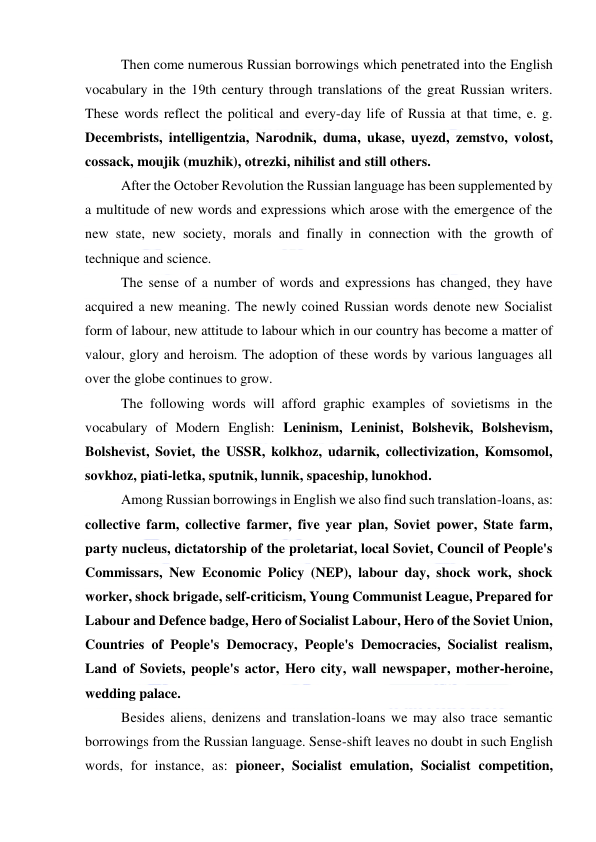  
 
Then come numerous Russian borrowings which penetrated into the English 
vocabulary in the 19th century through translations of the great Russian writers. 
These words reflect the political and every-day life of Russia at that time, e. g. 
Decembrists, intelligentzia, Narodnik, duma, ukase, uyezd, zemstvo, volost, 
cossack, moujik (muzhik), otrezki, nihilist and still others. 
After the October Revolution the Russian language has been supplemented by 
a multitude of new words and expressions which arose with the emergence of the 
new state, new society, morals and finally in connection with the growth of 
technique and science. 
The sense of a number of words and expressions has changed, they have 
acquired a new meaning. The newly coined Russian words denote new Socialist 
form of labour, new attitude to labour which in our country has become a matter of 
valour, glory and heroism. The adoption of these words by various languages all 
over the globe continues to grow. 
The following words will afford graphic examples of sovietisms in the 
vocabulary of Modern English: Leninism, Leninist, Bolshevik, Bolshevism, 
Bolshevist, Soviet, the USSR, kolkhoz, udarnik, collectivization, Komsomol, 
sovkhoz, piati-letka, sputnik, lunnik, spaceship, lunokhod. 
Among Russian borrowings in English we also find such translation-loans, as: 
collective farm, collective farmer, five year plan, Soviet power, State farm, 
party nucleus, dictatorship of the proletariat, local Soviet, Council of People's 
Commissars, New Economic Policy (NEP), labour day, shock work, shock 
worker, shock brigade, self-criticism, Young Communist League, Prepared for 
Labour and Defence badge, Hero of Socialist Labour, Hero of the Soviet Union, 
Countries of People's Democracy, People's Democracies, Socialist realism, 
Land of Soviets, people's actor, Hero city, wall newspaper, mother-heroine, 
wedding palace. 
Besides aliens, denizens and translation-loans we may also trace semantic 
borrowings from the Russian language. Sense-shift leaves no doubt in such English 
words, for instance, as: pioneer, Socialist emulation, Socialist competition, 
