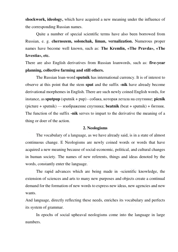  
 
shockwork, ideology, which have acquired a new meaning under the influence of 
the corresponding Russian names. 
Quite a number of special scientific terms have also been borrowed from 
Russian, e. g. chernozem, solonchak, liman, vernalization. Numerous proper 
names have become well known, such as: The Kremlin, «The Pravda», «The 
Izvestia», etc. 
There are also English derivatives from Russian loanwords, such as: five-year 
planning, collective farming and still others. 
The Russian loan-word sputnik has international currency. It is of interest to 
observe at this point that the stem sput and the suffix -nik have already become 
derivational morphemes in English. There are such newly coined English words, for 
instance, as sputpup (sputnik + pup) - собака, которая летала на спутнике; picnik 
(picture + sputnik) — изображение спутника; beatnik (beat + sputnik) + битник. 
The function of the suffix -nik serves to impart to the derivative the meaning of a 
thing or doer of the action. 
2. Neologisms 
The vocabulary of a language, as we have already said, is in a state of almost 
continuous change. E Neologisms are newly coined words or words that have 
acquired a new meaning because of social-economic, political, and cultural changes 
in human society. The names of new referents, things and ideas denoted by the 
words, constantly enter the language. 
The rapid advances which are being made in -scientific knowledge, the 
extension of sciences and arts to many new purposes and objects create a continual 
demand for the formation of new words to express new ideas, new agencies and new 
wants. 
And language, directly reflecting these needs, enriches its vocabulary and perfects 
its system of grammar. 
In epochs of social upheaval neologisms come into the language in large 
numbers. 
