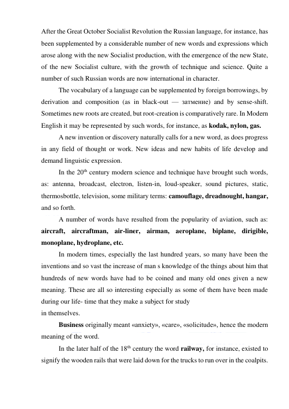  
 
After the Great October Socialist Revolution the Russian language, for instance, has 
been supplemented by a considerable number of new words and expressions which 
arose along with the new Socialist production, with the emergence of the new State, 
of the new Socialist culture, with the growth of technique and science. Quite a 
number of such Russian words are now international in character. 
The vocabulary of a language can be supplemented by foreign borrowings, by 
derivation and composition (as in black-out — затмение) and by sense-shift. 
Sometimes new roots are created, but root-creation is comparatively rare. In Modern 
English it may be represented by such words, for instance, as kodak, nylon, gas. 
A new invention or discovery naturally calls for a new word, as does progress 
in any field of thought or work. New ideas and new habits of life develop and 
demand linguistic expression. 
In the 20th century modern science and technique have brought such words, 
as: antenna, broadcast, electron, listen-in, loud-speaker, sound pictures, static, 
thermosbottle, television, some military terms: camouflage, dreadnought, hangar, 
and so forth. 
A number of words have resulted from the popularity of aviation, such as: 
aircraft, aircraftman, air-liner, airman, aeroplane, biplane, dirigible, 
monoplane, hydroplane, etc. 
In modern times, especially the last hundred years, so many have been the 
inventions and so vast the increase of man s knowledge of the things about him that 
hundreds of new words have had to be coined and many old ones given a new 
meaning. These are all so interesting especially as some of them have been made 
during our life- time that they make a subject for study 
in themselves. 
Business originally meant «anxiety», «care», «solicitude», hence the modern 
meaning of the word. 
In the later half of the 18th century the word railway, for instance, existed to 
signify the wooden rails that were laid down for the trucks to run over in the coalpits. 
