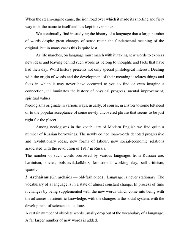  
 
When the steam-engine came, the iron road over which it made its snorting and fiery 
way took the name to itself and has kept it ever since. 
We continually find in studying the history of a language that a large number 
of words despite great changes of sense retain the fundamental meaning of the 
original, but in many cases this is quite lost. 
As life marches, on language must march with it, taking new words to express 
new ideas and leaving behind such words as belong to thoughts and facts that have 
had their day. Word history presents not only special philological interest. Dealing 
with the origin of words and the development of their meaning it relates things and 
facts in which it may never have occurred to you to find or even imagine a 
connection; it illuminates the history of physical progress, mental improvement, 
spiritual values. 
Neologisms originate in various ways, usually, of course, in answer to some felt need 
or to the popular acceptance of some newly uncovered phrase that seems to be just 
right for the placet 
Among neologisms in the vocabulary of Modern English we find quite a 
number of Russian borrowings. The newly coined loan-words denoted progressive 
and revolutionary ideas, new forms of labour, new social-economic relations 
associated with the revolution of 1917 in Russia. 
The number of such words borrowed by various languages from Russian are: 
Leninism, soviet, bolshevik,kolkhoz, komsomol, working day, self-criticism, 
sputnik 
3. Archaisms (Gr. archaios — old-fashioned) . Language is never stationary. The 
vocabulary of a language is in a state of almost constant change. In process of time 
it changes by being supplemented with the new words which come into being with 
the advances in scientific knowledge, with the changes in the social system, with the 
development of science and culture. 
A certain number of obsolete words usually drop out of the vocabulary of a language. 
A far larger number of new words is added. 
