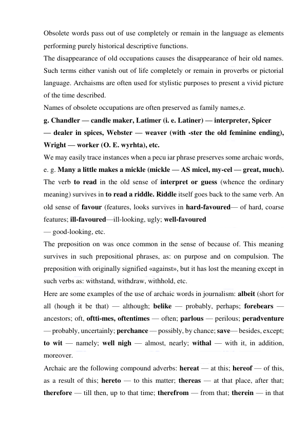  
 
Obsolete words pass out of use completely or remain in the language as elements 
performing purely historical descriptive functions. 
The disappearance of old occupations causes the disappearance of heir old names. 
Such terms either vanish out of life completely or remain in proverbs or pictorial 
language. Archaisms are often used for stylistic purposes to present a vivid picture 
of the time described. 
Names of obsolete occupations are often preserved as family names,e. 
g. Chandler — candle maker, Latimer (i. e. Latiner) — interpreter, Spicer 
— dealer in spices, Webster — weaver (with -ster the old feminine ending), 
Wright — worker (О. Е. wyrhta), etc. 
We may easily trace instances when a pecu iar phrase preserves some archaic words, 
e. g. Many a little makes a mickle (mickle — AS micel, my-cel — great, much). 
The verb to read in the old sense of interpret or guess (whence the ordinary 
meaning) survives in to read a riddle. Riddle itself goes back to the same verb. An 
old sense of favour (features, looks survives in hard-favoured— of hard, coarse 
features; ill-favoured—ill-looking, ugly; well-favoured 
— good-looking, etc. 
The preposition on was once common in the sense of because of. This meaning 
survives in such prepositional phrases, as: on purpose and on compulsion. The 
preposition with originally signified «against», but it has lost the meaning except in 
such verbs as: withstand, withdraw, withhold, etc. 
Here are some examples of the use of archaic words in journalism: albeit (short for 
all (hough it be that) — although; belike — probably, perhaps; forebears — 
ancestors; oft, oftti-mes, oftentimes — often; parlous — perilous; peradventure 
— probably, uncertainly; perchance — possibly, by chance; save— besides, except; 
to wit — namely; well nigh — almost, nearly; withal — with it, in addition, 
moreover. 
Archaic are the following compound adverbs: hereat — at this; hereof — of this, 
as a result of this; hereto — to this matter; thereas — at that place, after that; 
therefore — till then, up to that time; therefrom — from that; therein — in that 
