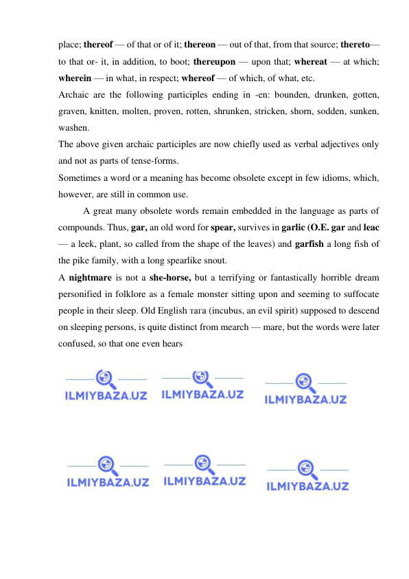  
 
place; thereof — of that or of it; thereon — out of that, from that source; thereto—
to that or- it, in addition, to boot; thereupon — upon that; whereat — at which; 
wherein — in what, in respect; whereof — of which, of what, etc. 
Archaic are the following participles ending in -en: bounden, drunken, gotten, 
graven, knitten, molten, proven, rotten, shrunken, stricken, shorn, sodden, sunken, 
washen. 
The above given archaic participles are now chiefly used as verbal adjectives only 
and not as parts of tense-forms. 
Sometimes a word or a meaning has become obsolete except in few idioms, which, 
however, are still in common use. 
A great many obsolete words remain embedded in the language as parts of 
compounds. Thus, gar, an old word for spear, survives in garlic (O.E. gar and leac 
— a leek, plant, so called from the shape of the leaves) and garfish a long fish of 
the pike family, with a long spearlike snout. 
A nightmare is not a she-horse, but a terrifying or fantastically horrible dream 
personified in folklore as a female monster sitting upon and seeming to suffocate 
people in their sleep. Old English тага (incubus, an evil spirit) supposed to descend 
on sleeping persons, is quite distinct from mearch — mare, but the words were later 
confused, so that one even hears 
 
  
