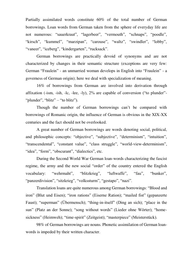  
 
Partially assimilated words constitute 60% of the total number of German 
borrowings. Loan words from German taken from the sphere of everyday life are 
not numerous: “sauerkraut”, “lagerbeer”, “vermouth”, “schnaps”, “poodle”, 
“kirsch”, “kummel”, “marzipan”, “carouse”, “waltz”, “swindler”, “lobby”, 
“vaneer”, “iceberg”, “kindergarten”, “rucksack”. 
German borrowings are practically devoid of synonyms and are not 
characterized by changes in their semantic structure (exceptions are very few: 
German “Fraulein” - an unmarried woman develops in English into “Fraulein” - a 
governess of German origin); here we deal with specialization of meaning. 
16% of borrowings from German are involved into derivation through 
affixation (-ism, -ish, -lc, -lee, -ly), 2% are capable of conversion (“to plunder”-
“plunder”, “blitz” – “to blitz”). 
Though the number of German borrowings can’t be compared with 
borrowings of Romanic origin, the influence of German is obvious in the XIX-XX 
centuries and the fact should not be overlooked. 
A great number of German borrowings are words denoting social, political, 
and philosophic concepts: “objective”, “subjective”, “determinism”, “intuition”, 
“transcendental”, “constant value”, “class struggle”, “world-view-determinism”, 
“idea”, “form”, “obscurant”, “dialectics”, etc. 
During the Second World War German loan-words characterizing the fascist 
regime, the army and the new social “order” of the country entered the English 
vocabulary: 
“wehrmaht”, 
“blitzkrieg”, 
“luftwaffe”, 
“fau”, 
“bunker”, 
“panzerdivision”, “sitzkrieg”, “volkssturm”, “gestapo”, “nazi”. 
Translation loans are quite numerous among German borrowings: “Blood and 
iron” (Blut und Eisen); “iron rations” (Eiserne Ration); “mailed fist” (gepanzerte 
Faust); “superman” (Übermensch); “thing-in-itself” (Ding an sich); “place in the 
sun” (Platz an der Sonne); “song without words” (Lieder ohne Wörter); “home-
sickness” (Heimweh); “time-spirit” (Zeitgeist); “masterpiece” (Meisterstück). 
98% of German borrowings are nouns. Phonetic assimilation of German loan-
words is impeded by their written character. 
