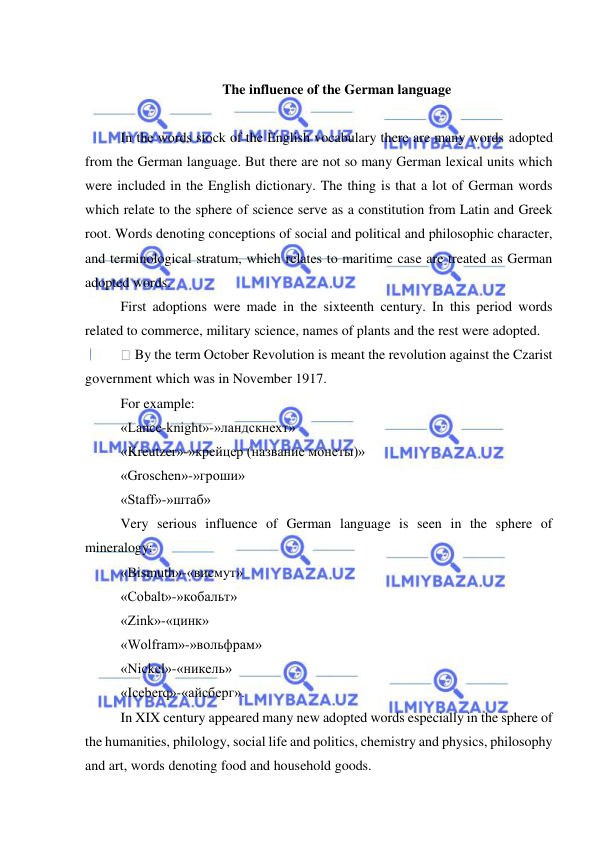  
 
 
The influence of the German language 
 
In the words stock of the English vocabulary there are many words adopted 
from the German language. But there are not so many German lexical units which 
were included in the English dictionary. The thing is that a lot of German words 
which relate to the sphere of science serve as a constitution from Latin and Greek 
root. Words denoting conceptions of social and political and philosophic character, 
and terminological stratum, which relates to maritime case are treated as German 
adopted words. 
First adoptions were made in the sixteenth century. In this period words 
related to commerce, military science, names of plants and the rest were adopted. 
 By the term October Revolution is meant the revolution against the Czarist 
government which was in November 1917. 
For example: 
«Lance-knight»-»ландскнехт» 
«Kreutzer»-»крейцер (название монеты)» 
«Groschen»-»гроши» 
«Staff»-»штаб» 
Very serious influence of German language is seen in the sphere of 
mineralogy: 
«Bismuth»-«висмут» 
«Cobalt»-»кобальт» 
«Zink»-«цинк» 
«Wolfram»-»вольфрам» 
«Nickel»-«никель» 
«Iceberq»-«айсберг». 
In XIX century appeared many new adopted words especially in the sphere of 
the humanities, philology, social life and politics, chemistry and physics, philosophy 
and art, words denoting food and household goods. 
