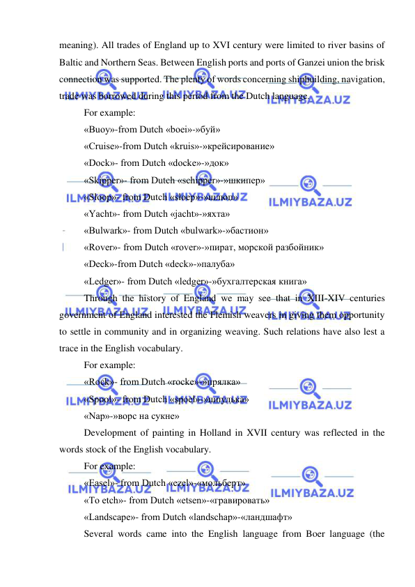  
 
meaning). All trades of England up to XVI century were limited to river basins of 
Baltic and Northern Seas. Between English ports and ports of Ganzei union the brisk 
connection was supported. The plenty of words concerning shipbuilding, navigation, 
trade was borrowed during this period from the Dutch language. 
For example: 
«Buoy»-from Dutch «boei»-»буй» 
«Cruise»-from Dutch «kruis»-»крейсирование» 
«Dock»- from Dutch «docke»-»док» 
«Skipper»- from Dutch «schipper»-»шкипер» 
«Sloop»- from Dutch «sloep»-»шлюп» 
«Yacht»- from Dutch «jacht»-»яхта» 
«Bulwark»- from Dutch «bulwark»-»бастион» 
«Rover»- from Dutch «rover»-»пират, морской разбойник» 
«Deck»-from Dutch «deck»-»палуба» 
«Ledger»- from Dutch «ledger»-»бухгалтерская книга» 
Through the history of England we may see that in XIII-XIV centuries 
government of England interested the Flemish weavers in giving them opportunity 
to settle in community and in organizing weaving. Such relations have also lest a 
trace in the English vocabulary. 
For example: 
«Rock»- from Dutch «rocke»-»прялка» 
«Spool»- from Dutch «spoel»-»шпулька» 
«Nap»-»ворс на сукне» 
Development of painting in Holland in XVII century was reflected in the 
words stock of the English vocabulary. 
For example: 
«Easel»- from Dutch «ezel»-«мольберт» 
«To etch»- from Dutch «etsen»-«гравировать» 
«Landscape»- from Dutch «landschap»-«ландшафт» 
Several words came into the English language from Boer language (the 
