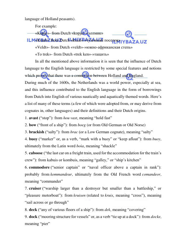  
 
language of Holland peasants). 
For example: 
«Kopje»- from Dutch «kopje»-«холмик» 
«Kraal»- from Dutch «kraal»-»туземный поселок» 
«Veldt»- from Dutch «veldt»-»южно-африканская степь» 
«To trek»- from Dutch «trek ken»-»тащить» 
In all the mentioned above information it is seen that the influence of Dutch 
language to the English language is restricted by some special features and notions 
which proves that there was a connection between Holland and England. 
During much of the 1600s, the Netherlands was a world power, especially at sea, 
and this influence contributed to the English language in the form of borrowings 
from Dutch into English of various nautically and aquatically themed words. Here’s 
a list of many of these terms (a few of which were adopted from, or may derive from 
cognates in, other languages) and their definitions and their Dutch origins. 
1. avast (“stop”): from hou vast, meaning “hold fast” 
2. bow (“front of a ship”): from boeg (or from Old German or Old Norse) 
3. brackish (“salty”): from brac (or a Low German cognate), meaning “salty” 
4. buoy (“marker” or, as a verb, “mark with a buoy” or “keep afloat”): from buoy, 
ultimately from the Latin word boia, meaning “shackle” 
5. caboose (“the last car on a freight train, used for the accommodation for the train’s 
crew”): from kabuis or kombuis, meaning “galley,” or “ship’s kitchen” 
6. commodore (“senior captain” or “naval officer above a captain in rank”): 
probably from kommandeur, ultimately from the Old French word comandeor, 
meaning “commander” 
7. cruiser (“warship larger than a destroyer but smaller than a battleship,” or 
“pleasure motorboat”): from kruisen (related to kruis, meaning “cross”), meaning 
“sail across or go through” 
8. deck (“any of various floors of a ship”): from dek, meaning “covering” 
9. dock (“mooring structure for vessels” or, as a verb “tie up at a dock”): from docke, 
meaning “pier” 
