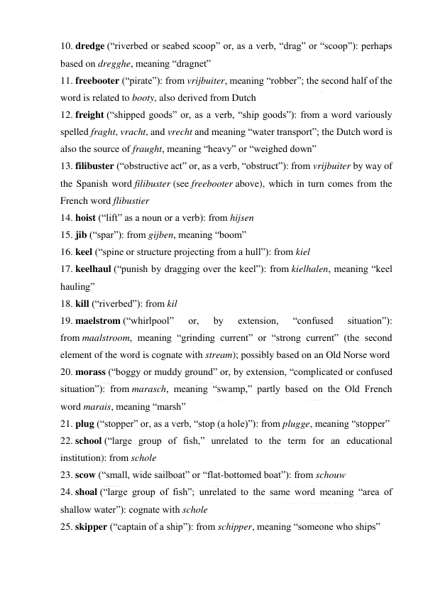  
 
10. dredge (“riverbed or seabed scoop” or, as a verb, “drag” or “scoop”): perhaps 
based on dregghe, meaning “dragnet” 
11. freebooter (“pirate”): from vrijbuiter, meaning “robber”; the second half of the 
word is related to booty, also derived from Dutch 
12. freight (“shipped goods” or, as a verb, “ship goods”): from a word variously 
spelled fraght, vracht, and vrecht and meaning “water transport”; the Dutch word is 
also the source of fraught, meaning “heavy” or “weighed down” 
13. filibuster (“obstructive act” or, as a verb, “obstruct”): from vrijbuiter by way of 
the Spanish word filibuster (see freebooter above), which in turn comes from the 
French word flibustier 
14. hoist (“lift” as a noun or a verb): from hijsen 
15. jib (“spar”): from gijben, meaning “boom” 
16. keel (“spine or structure projecting from a hull”): from kiel 
17. keelhaul (“punish by dragging over the keel”): from kielhalen, meaning “keel 
hauling” 
18. kill (“riverbed”): from kil 
19. maelstrom (“whirlpool” 
or, 
by 
extension, 
“confused 
situation”): 
from maalstroom, meaning “grinding current” or “strong current” (the second 
element of the word is cognate with stream); possibly based on an Old Norse word 
20. morass (“boggy or muddy ground” or, by extension, “complicated or confused 
situation”): from marasch, meaning “swamp,” partly based on the Old French 
word marais, meaning “marsh” 
21. plug (“stopper” or, as a verb, “stop (a hole)”): from plugge, meaning “stopper” 
22. school (“large group of fish,” unrelated to the term for an educational 
institution): from schole 
23. scow (“small, wide sailboat” or “flat-bottomed boat”): from schouw 
24. shoal (“large group of fish”; unrelated to the same word meaning “area of 
shallow water”): cognate with schole 
25. skipper (“captain of a ship”): from schipper, meaning “someone who ships” 

