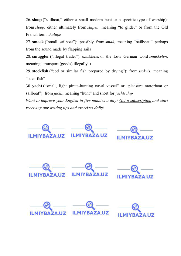  
 
26. sloop (“sailboat,” either a small modern boat or a specific type of warship): 
from sloep, either ultimately from slupen, meaning “to glide,” or from the Old 
French term chalupe 
27. smack (“small sailboat”): possibly from smak, meaning “sailboat,” perhaps 
from the sound made by flapping sails 
28. smuggler (“illegal trader”): smokkelen or the Low German word smukkelen, 
meaning “transport (goods) illegally”) 
29. stockfish (“cod or similar fish prepared by drying”): from stokvis, meaning 
“stick fish” 
30. yacht (“small, light pirate-hunting naval vessel” or “pleasure motorboat or 
sailboat”): from jacht, meaning “hunt” and short for jachtschip 
Want to improve your English in five minutes a day? Get a subscription and start 
receiving our writing tips and exercises daily! 
 
 
