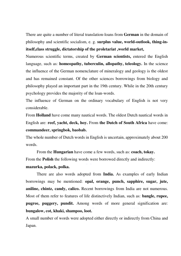  
 
 
 
There are quite a number of literal translation-loans from German in the domain of 
philosophy and scientific socialism, e. g. surplus value, world-outlook, thing-in-
itself,class struggle, dictatorship of the proletariat ,world market, 
Numerous scientific terms, created by German scientists, entered the English 
language, such as: homeopathy, tuberculin, allopathy, teleology. In the science 
the influence of the German nomenclature of mineralogy and geology is the oldest 
and has remained constant. Of the other sciences borrowings from biology and 
philosophy played an important part in the 19th century. While in the 20th century 
psychology provides the majority of the loan-words. 
The influence of German on the ordinary vocabulary of English is not very 
considerable. 
From Holland have come many nautical words. The oldest Dutch nautical words in 
English are: reef, yacht, deck, hoy. From the Dutch of South Africa have come: 
commandeer, springbok, baobab. 
The whole number of Dutch words in English is uncertain, approximately about 200 
words. 
From the Hungarian have come a few words, such as: coach, tokay. 
From the Polish the following words were borrowed directly and indirectly: 
mazurka, polack, polka. 
There are also words adopted from India. As examples of early Indian 
borrowings may be mentioned: opal, orange, punch, sapphire, sugar, jute, 
aniline, chintz, candy, calico. Recent borrowings from India are not numerous. 
Most of them refer to features of life distinctively Indian, such as: bangle, rupee, 
pugree, puggery, pundit. Among words of more general signification are: 
bungalow, cot, khaki, shampoo, loot. 
A small number of words were adopted either directly or indirectly from China and 
Japan. 
