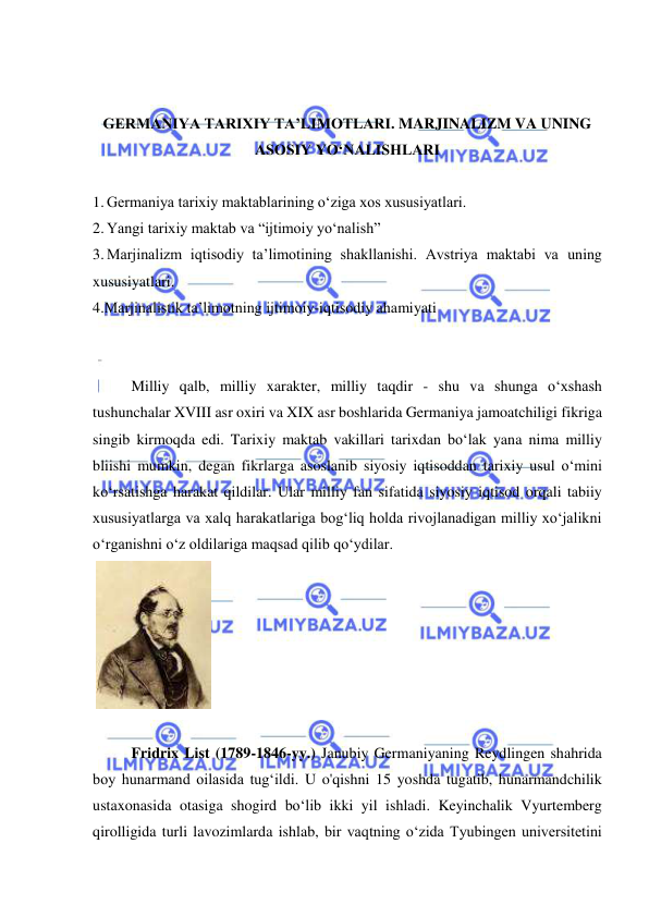  
 
 
 
GERMANIYA TARIXIY TA’LIMOTLARI. MARJINALIZM VA UNING 
ASOSIY YO‘NALISHLARI 
 
1. Germaniya tarixiy maktablarining o‘ziga xos xususiyatlari. 
2. Yangi tarixiy maktab va “ijtimoiy yo‘nalish” 
3. Marjinalizm iqtisodiy ta’limotining shakllanishi. Avstriya maktabi va uning 
xususiyatlari. 
4.Marjinalistik ta’limotning ijtimoiy-iqtisodiy ahamiyati 
 
 
Milliy qalb, milliy xarakter, milliy taqdir - shu va shunga o‘xshash 
tushunchalar XVIII asr oxiri va XIX asr boshlarida Germaniya jamoatchiligi fikriga 
singib kirmoqda edi. Tarixiy maktab vakillari tarixdan bo‘lak yana nima milliy 
bliishi mumkin, degan fikrlarga asoslanib siyosiy iqtisoddan tarixiy usul o‘mini 
ko‘rsatishga harakat qildilar. Ular milliy fan sifatida siyosiy iqtisod orqali tabiiy 
xususiyatlarga va xalq harakatlariga bog‘liq holda rivojlanadigan milliy xo‘jalikni 
o‘rganishni o‘z oldilariga maqsad qilib qo‘ydilar. 
 
 
 
Fridrix List (1789-1846-yy.) Janubiy Germaniyaning Reydlingen shahrida 
boy hunarmand oilasida tug‘ildi. U o'qishni 15 yoshda tugatib, hunarmandchilik 
ustaxonasida otasiga shogird bo‘lib ikki yil ishladi. Keyinchalik Vyurtemberg 
qirolligida turli lavozimlarda ishlab, bir vaqtning o‘zida Tyubingen universitetini 
