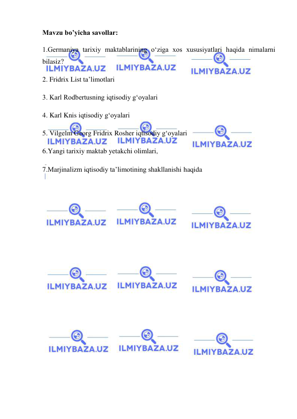  
 
Mavzu bo’yicha savollar: 
1.Germaniya tarixiy maktablarining o‘ziga xos xususiyatlari haqida nimalarni 
bilasiz? 
2. Fridrix List ta’limotlari  
3. Karl Rodbertusning iqtisodiy g‘oyalari 
4. Karl Knis iqtisodiy g‘oyalari 
5. Vilgelm Georg Fridrix Rosher iqtisodiy g‘oyalari 
6.Yangi tarixiy maktab yetakchi olimlari,  
7.Marjinalizm iqtisodiy ta’limotining shakllanishi haqida 
 
