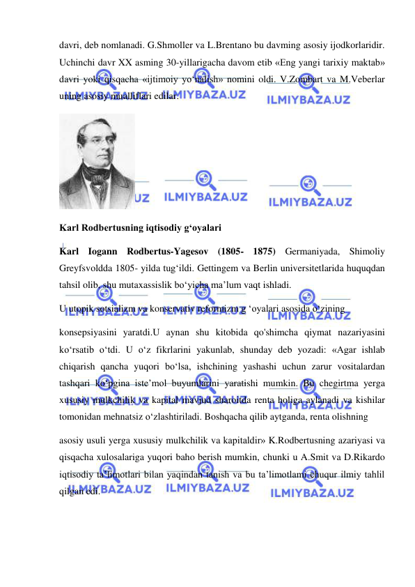  
 
davri, deb nomlanadi. G.Shmoller va L.Brentano bu davming asosiy ijodkorlaridir. 
Uchinchi davr XX asming 30-yillarigacha davom etib «Eng yangi tarixiy maktab» 
davri yoki qisqacha «ijtimoiy yo‘nalish» nomini oldi. V.Zombart va M.Veberlar 
uning asosiy mualliflari edilar. 
 
Karl Rodbertusning iqtisodiy g‘oyalari 
Karl Iogann Rodbertus-Yagesov (1805- 1875) Germaniyada, Shimoliy 
Greyfsvoldda 1805- yilda tug‘ildi. Gettingem va Berlin universitetlarida huquqdan 
tahsil olib, shu mutaxassislik bo‘yicha ma’lum vaqt ishladi.  
U utopik sotsializm va konservativ reformizm g ‘oyalari asosida o‘zining  
konsepsiyasini yaratdi.U aynan shu kitobida qo'shimcha qiymat nazariyasini 
ko‘rsatib o‘tdi. U o‘z fikrlarini yakunlab, shunday deb yozadi: «Agar ishlab 
chiqarish qancha yuqori bo‘lsa, ishchining yashashi uchun zarur vositalardan 
tashqari ko‘pgina iste’mol buyumlarini yaratishi mumkin. Bu chegirtma yerga 
xususiy mulkchilik va kapital mavjud sharoitda renta holiga aylanadi va kishilar 
tomonidan mehnatsiz o‘zlashtiriladi. Boshqacha qilib aytganda, renta olishning  
asosiy usuli yerga xususiy mulkchilik va kapitaldir» K.Rodbertusning azariyasi va 
qisqacha xulosalariga yuqori baho berish mumkin, chunki u A.Smit va D.Rikardo 
iqtisodiy ta’limotlari bilan yaqindan tanish va bu ta’limotlami chuqur ilmiy tahlil 
qilgan edi. 
