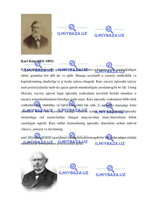  
 
 
Karl Knis (1821-1892) 
K.Knis alohida iqtisodiy qonunlar yo`q, faqat doimo va hamma joyda amal qiladigan 
tabiiy qonunlar bor deb da' vo qildi. Shunga asoslanib u xususiy mulkchilik va 
kapitalizmning abadiyligi to`g`risida xulosa chiqardi. Knis siyosiy iqtisodni tarixiy 
usul pozitsiyalarida turib tez qayta qurish mumkinligini asoslamoqchi bo`ldi. Uning 
fikricha, siyosiy iqtisod faqat iqtisodiy xodisalarni tasvirlab berishi mumkin, u 
nazariy umumlashmalarni berishga qodir emas. Knis iqtisodiy xodisalarni bilib olish 
xodisalari deb statistika va tarixiy bayonni tan oldi. U iqtisodiy siyosatga katta 
ahamiyat berdi. Bu siyosatni amalga oshirish uchun turli xalqlarning iqtisodiy 
turmushiga oid uzatuvlardan olingan aniq-ravshan shart-sharoitlarni bilish 
zarurligini uqtirdi. Knis millat turmushining iqtisodiy sharoitlari uchun individ 
(shaxs), jamiyat va davlatning  
mas' uliyatini eklektik (qorishma) tarzda birlashtirmoqchi bo`ldi, pulni talqin etishda 
metallchilar konsepsiyasi pozitsiyasida qoldi. 
 
