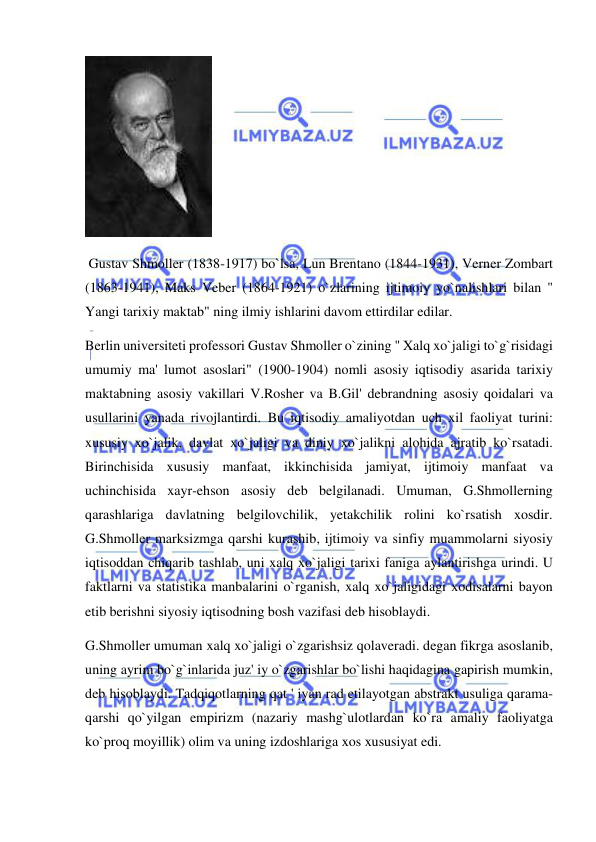  
 
 
 Gustav Shmoller (1838-1917) bo`lsa, Lun Brentano (1844-1931), Verner Zombart 
(1863-1941), Maks Veber (1864-1921) o`zlarining ijtimoiy yo`nalishlari bilan " 
Yangi tarixiy maktab" ning ilmiy ishlarini davom ettirdilar edilar. 
Berlin universiteti professori Gustav Shmoller o`zining " Xalq xo`jaligi to`g`risidagi 
umumiy ma' lumot asoslari" (1900-1904) nomli asosiy iqtisodiy asarida tarixiy 
maktabning asosiy vakillari V.Rosher va B.Gil' debrandning asosiy qoidalari va 
usullarini yanada rivojlantirdi. Bu iqtisodiy amaliyotdan uch xil faoliyat turini: 
xususiy xo`jalik, davlat xo`jaligi va diniy xo`jalikni alohida ajratib ko`rsatadi. 
Birinchisida xususiy manfaat, ikkinchisida jamiyat, ijtimoiy manfaat va 
uchinchisida xayr-ehson asosiy deb belgilanadi. Umuman, G.Shmollerning 
qarashlariga davlatning belgilovchilik, yetakchilik rolini ko`rsatish xosdir. 
G.Shmoller marksizmga qarshi kurashib, ijtimoiy va sinfiy muammolarni siyosiy 
iqtisoddan chiqarib tashlab, uni xalq xo`jaligi tarixi faniga aylantirishga urindi. U 
faktlarni va statistika manbalarini o`rganish, xalq xo`jaligidagi xodisalarni bayon 
etib berishni siyosiy iqtisodning bosh vazifasi deb hisoblaydi.  
G.Shmoller umuman xalq xo`jaligi o`zgarishsiz qolaveradi. degan fikrga asoslanib, 
uning ayrim bo`g`inlarida juz' iy o`zgarishlar bo`lishi haqidagina gapirish mumkin, 
deb hisoblaydi. Tadqiqotlarning qat ' iyan rad etilayotgan abstrakt usuliga qarama-
qarshi qo`yilgan empirizm (nazariy mashg`ulotlardan ko`ra amaliy faoliyatga 
ko`proq moyillik) olim va uning izdoshlariga xos xususiyat edi.  
