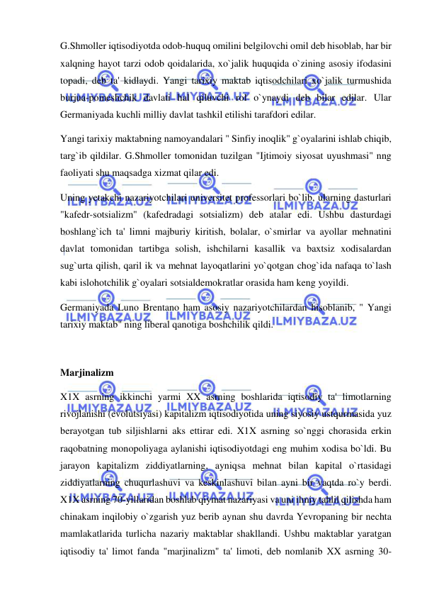  
 
G.Shmoller iqtisodiyotda odob-huquq omilini belgilovchi omil deb hisoblab, har bir 
xalqning hayot tarzi odob qoidalarida, xo`jalik huquqida o`zining asosiy ifodasini 
topadi, deb ta' kidlaydi. Yangi tarixiy maktab iqtisodchilari xo`jalik turmushida 
burjua-pomeshchik davlati hal qiluvchi rol o`ynaydi deb bilar edilar. Ular 
Germaniyada kuchli milliy davlat tashkil etilishi tarafdori edilar.  
Yangi tarixiy maktabning namoyandalari " Sinfiy inoqlik" g`oyalarini ishlab chiqib, 
targ`ib qildilar. G.Shmoller tomonidan tuzilgan "Ijtimoiy siyosat uyushmasi" nng 
faoliyati shu maqsadga xizmat qilar edi.  
Uning yetakchi nazariyotchilari universitet professorlari bo`lib, ularning dasturlari 
"kafedr-sotsializm" (kafedradagi sotsializm) deb atalar edi. Ushbu dasturdagi 
boshlang`ich ta' limni majburiy kiritish, bolalar, o`smirlar va ayollar mehnatini 
davlat tomonidan tartibga solish, ishchilarni kasallik va baxtsiz xodisalardan 
sug`urta qilish, qaril ik va mehnat layoqatlarini yo`qotgan chog`ida nafaqa to`lash 
kabi islohotchilik g`oyalari sotsialdemokratlar orasida ham keng yoyildi. 
Germaniyada Luno Brentano ham asosiy nazariyotchilardan hisoblanib, " Yangi 
tarixiy maktab" ning liberal qanotiga boshchilik qildi. 
 
Marjinalizm 
X1X asrning ikkinchi yarmi XX asrning boshlarida iqtisodiy ta' limotlarning 
rivojlanishi (evolutsiyasi) kapitalizm iqtisodiyotida uning siyosiy ustqurmasida yuz 
berayotgan tub siljishlarni aks ettirar edi. X1X asrning so`nggi chorasida erkin 
raqobatning monopoliyaga aylanishi iqtisodiyotdagi eng muhim xodisa bo`ldi. Bu 
jarayon kapitalizm ziddiyatlarning, ayniqsa mehnat bilan kapital o`rtasidagi 
ziddiyatlarning chuqurlashuvi va keskinlashuvi bilan ayni bir vaqtda ro`y berdi. 
X1X asrning 70-yillaridan boshlab qiymat nazariyasi va uni ilmiy tahlil qilishda ham 
chinakam inqilobiy o`zgarish yuz berib aynan shu davrda Yevropaning bir nechta 
mamlakatlarida turlicha nazariy maktablar shakllandi. Ushbu maktablar yaratgan 
iqtisodiy ta' limot fanda "marjinalizm" ta' limoti, deb nomlanib XX asrning 30-
