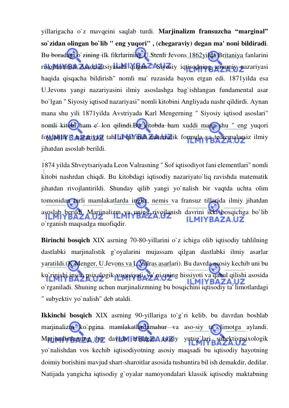  
 
yillarigacha o`z mavqeini saqlab turdi. Marjinalizm fransuzcha “marginal” 
so`zidan olingan bo`lib " eng yuqori" , (chegaraviy) degan ma' noni bildiradi. 
Bu boradagi o`zining ilk fikrlarining U.Stenli Jevons 1862yilda Britaniya fanlarini 
rivojlantirish Assotsiatsiyasida qilgan " Siyosiy iqtisodning umumiy nazariyasi 
haqida qisqacha bildirish" nomli ma' ruzasida bayon etgan edi. 1871yilda esa 
U.Jevons yangi nazariyasini ilmiy asoslashga bag`ishlangan fundamental asar 
bo`lgan " Siyosiy iqtisod nazariyasi" nomli kitobini Angliyada nashr qildirdi. Aynan 
mana shu yili 1871yilda Avstriyada Karl Mengerning " Siyosiy iqtisod asoslari" 
nomli kitobi ham e' lon qilindi.Bu kitobda ham xuddi mana shu " eng yuqori 
foydalilik " nazariyasi tahl il qil inib matematik formula va teoremalarsiz ilmiy 
jihatdan asoslab berildi.  
1874 yilda Shveytsariyada Leon Valrasning " Sof iqtisodiyot fani elementlari" nomli 
kitobi nashrdan chiqdi. Bu kitobdagi iqtisodiy nazariyato`liq ravishda matematik 
jihatdan rivojlantirildi. Shunday qilib yangi yo`nalish bir vaqtda uchta olim 
tomonidan turli mamlakatlarda ingliz, nemis va fransuz tillarida ilmiy jihatdan 
asoslab berildi. Marjinalizm va uning rivojlanish davrini ikki bosqichga bo`lib 
o`rganish maqsadga muofiqdir.  
Birinchi bosqich XIX asrning 70-80-yillarini o`z ichiga olib iqtisodiy tahlilning 
dastlabki marjinalistik g`oyalarini mujassam qilgan dastlabki ilmiy asarlar 
yaratildi.(K.Menger, U.Jevons va L.Valras asarlari). Bu davrda asosiy kechib uni bu 
ko`rinishi inson psixalogik xususiyati, ya' ni uning hissiyoti va qabul qilishi asosida 
o`rganiladi. Shuning uchun marjinalizmning bu bosqichini iqtisodiy ta' limotlardagi 
" subyektiv yo`nalish" deb ataldi.  
Ikkinchi bosqich XIX asrning 90-yillariga to`g`ri kelib, bu davrdan boshlab 
marjinalizm ko`pgina mamlakatlardamahur va aso-siy ta' limotga aylandi. 
Marjinalistlarning bu davrda erishgan asosiy yutug`lari subektivpsixologik 
yo`nalishdan vos kechib iqtisodiyotning asosiy maqsadi bu iqtisodiy hayotning 
doimiy borishini mavjud shart-sharoitlar asosida tushuntira bil ish demakdir, dedilar. 
Natijada yangicha iqtisodiy g`oyalar namoyondalari klassik iqtisodiy maktabning 
