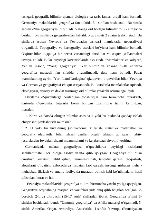 tashqari, geografik bilimlar qisman biologiya va tarix fanlari orqali ham beriladi.
Germaniya maktablarida geografiya fan sifatida 5 - sinfdan boshlanadi. Bu sinfda
asosan o‘lka geografiyasi o‘qitiladi. Vatanga oid bo‘lgan bilimlar to 8 - sinfgacha
beriladi. 5-8 sinflarda geografiyadan haftalik o‘quv soati 2 soatni tashkil etadi. Bu
sinflarda  asosan  Yevropa  va  Yevropadan  tashqari mamlakatlar  geografiyasi
o‘rganiladi. Topografiya va kartografiya asoslari bo‘yicha ham bilimlar beriladi.
O‘qituvchilar diqqatiga bir necha variantdagi darsliklar va o‘quv qo‘llanmalari
tavsiya etiladi. Bular quyidagi ko‘rinishlarida aks etadi. "Mamlaktlar va xalqlar",
Yer  va  inson",  "Yangi  geografiya",  "Yer  bilimi"  va  xokazo. 9-10  sinflarda
geografiya  mustaqil  fan  sifatida  o‘rganilmaydi,  desa  ham bo‘ladi.  Faqat
mamlakatning ayrim "Yer-“Land”lardagina" qiziquvchi o‘quvchilar bilan Yevropa
va Germaniya geografiyasi chuqur o‘rganiladi. Bu kurslarda mamlakatlar iqtisodi,
ekologiyasi, siyosiy va davlat tuzumiga oid bilimlar yetakchi o‘rinni egallaydi. 
  Darslarda  o‘quvchilarga  beriladigan  topshiriqlar  ham  birmuncha  murakkab,
dasturda  o‘quvchilar  bajarishi  lozim  bo‘lgan  topshiriqlar  tizimi  keltirilgan,
masalan:
   1. Karta va darsda olingan bilimlar asosida u yoki bu hududda qanday ishlab
chiqarishni joylashtirish mumkin?
  2.  U  yoki  bu  hududning  (so‘rovnoma,  kuzatish,  statistika  materiallar  va
geografik  adabiyotlar  bilan  ishlash  usullari  orqali)  tabiatni  qo‘riqlash,  tabiiy
resurslardan foydalanishdagi muammolarni va kelajakdagi ahvolini yoriting.
   Germaniyada  maktab  geografiyasi  o‘quvchilarda  quyidagi  xislatlarni
shakllantirishni  o‘z  oldiga  asosiy  vazifa  qilib  qo‘ygan:  Geografiya  tili  bilan
tanishish,  kuzatish,  tahlil  qilish,  umumlashtirish,  tanqidiy  qarash,  taqqoslash,
aloqalarni o‘rgatish, axborotlarga nisbatan faol qarash, insonga nisbatan mehr -
muhabbat, fikrlash va amaliy faoliyatda mustaqil bo‘lish kabi ko‘nikmalarni hosil
qilishdan iborat va h.k.
    Fransiya maktablarida geografiya ta’limi birmuncha yaxshi yo‘lga qo‘yilgan.
Geografiya o‘qitishning maqsad va vazifalari juda aniq qilib belgilab berilgan. 2-
bosqich, 2-1 va bitiruvchi (15-17 yosh) sinflardan iborat. Geografiya ta’limi 6-
sinfdan boshlanadi, bunda "Umumiy geografiya” va Afrika materigi o‘rganiladi, 5-
sinfda Amerika, Osiyo, Avstraliya, Antarktida, 4-sinfda Yevropa (Frantsiyadan
