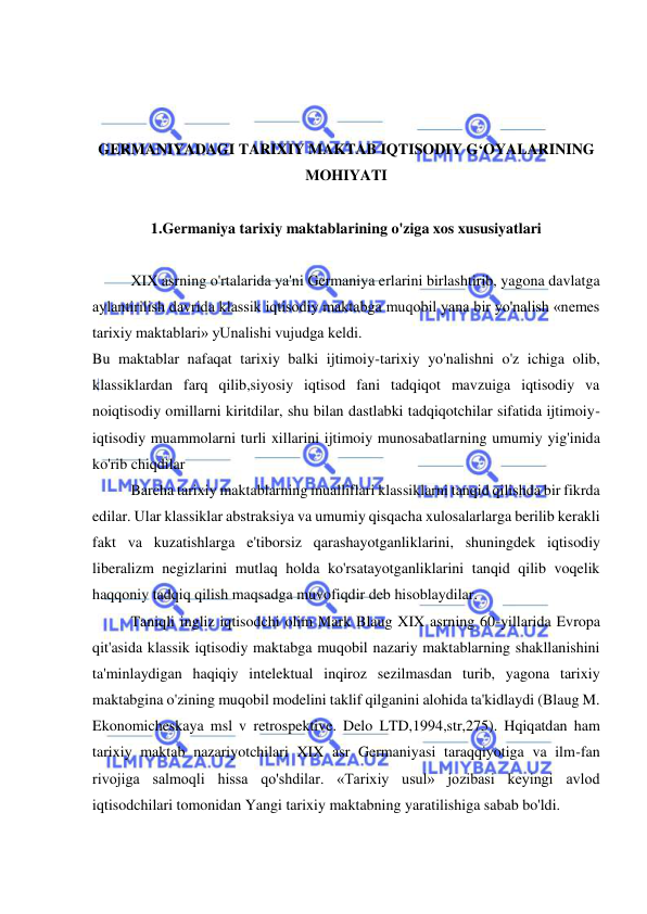  
 
 
 
 
GERMANIYADAGI TARIXIY MAKTAB IQTISODIY G‘OYALARINING 
MOHIYATI 
 
1.Germaniya tarixiy maktablarining o'ziga xos xususiyatlari 
 
XIX asrning o'rtalarida ya'ni Germaniya erlarini birlashtirib, yagona davlatga 
aylantirilish davrida klassik iqtisodiy maktabga muqobil yana bir yo'nalish «nemes 
tarixiy maktablari» yUnalishi vujudga keldi.  
Bu maktablar nafaqat tarixiy balki ijtimoiy-tarixiy yo'nalishni o'z ichiga olib, 
klassiklardan farq qilib,siyosiy iqtisod fani tadqiqot mavzuiga iqtisodiy va 
noiqtisodiy omillarni kiritdilar, shu bilan dastlabki tadqiqotchilar sifatida ijtimoiy-
iqtisodiy muammolarni turli xillarini ijtimoiy munosabatlarning umumiy yig'inida 
ko'rib chiqdilar 
  
Barcha tarixiy maktablarning mualliflari klassiklarni tanqid qilishda bir fikrda 
edilar. Ular klassiklar abstraksiya va umumiy qisqacha xulosalarlarga berilib kerakli 
fakt va kuzatishlarga e'tiborsiz qarashayotganliklarini, shuningdek iqtisodiy 
liberalizm negizlarini mutlaq holda ko'rsatayotganliklarini tanqid qilib voqelik 
haqqoniy tadqiq qilish maqsadga muvofiqdir deb hisoblaydilar.  
Taniqli ingliz iqtisodchi olim Mark Blaug XIX asrning 60-yillarida Evropa 
qit'asida klassik iqtisodiy maktabga muqobil nazariy maktablarning shakllanishini 
ta'minlaydigan haqiqiy intelektual inqiroz sezilmasdan turib, yagona tarixiy 
maktabgina o'zining muqobil modelini taklif qilganini alohida ta'kidlaydi (Blaug M. 
Ekonomicheskaya msl v retrospektive. Delo LTD,1994,str,275). Hqiqatdan ham 
tarixiy maktab nazariyotchilari XIX asr Germaniyasi taraqqiyotiga va ilm-fan 
rivojiga salmoqli hissa qo'shdilar. «Tarixiy usul» jozibasi keyingi avlod 
iqtisodchilari tomonidan Yangi tarixiy maktabning yaratilishiga sabab bo'ldi.  
