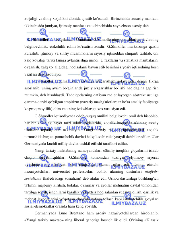  
 
xo'jaligi va diniy xo'jalikni alohida ajratib ko'rsatadi. Birinchisida xususiy manfaat, 
ikkinchisida jamiyat, ijtimoiy manfaat va uchinchisida xayr-ehson asosiy deb  
 
   G. Shmoller     belgilanadi. Umuman, G.Shmollerning qarashlariga davlatning 
belgilovchilik, etakchilik rolini ko'rsatish xosdir. G.Shmoller marksizmga qarshi 
kurashib, ijtimoiy va sinfiy muammolarni siyosiy iqtisoddan chiqarib tashlab, uni 
xalq xo'jaligi tarixi faniga aylantirishga urindi. U faktlarni va statistika manbalarini 
o'rganish, xalq xo'jaligidagi hodisalarni bayon etib berishni siyosiy iqtisodning bosh 
vazifasi deb hisoblaydi.  
G.Shmoller umuman xalq xo'jaligi o'zgarishsiz qolaveradi. degan fikrga 
asoslanib, uning ayrim bo'g'inlarida juz'iy o'zgarishlar bo'lishi haqidagina gapirish 
mumkin, deb hisoblaydi. Tadqiqotlarning qat'iyan rad etilayotgan abstrakt usuliga 
qarama-qarshi qo'yilgan empirizm (nazariy mashg'ulotlardan ko'ra amaliy faoliyatga 
ko'proq moyillik) olim va uning izdoshlariga xos xususiyat edi. 
  
G.Shmoller iqtisodiyotda odob-huquq omilini belgilovchi omil deb hisoblab, 
har bir xalqning hayot tarzi odob qoidalarida, xo'jalik huquqida o'zining asosiy 
ifodasini topadi, deb ta'kidlaydi. Yangi tarixiy maktab iqtisodchilari xo'jalik 
turmushida burjua-pomeshchik davlati hal qiluvchi rol o'ynaydi deb bilar edilar. Ular 
Germaniyada kuchli milliy davlat tashkil etilishi tarafdori edilar.  
Yangi tarixiy maktabning namoyandalari «Sinfiy inoqlik» g'oyalarini ishlab 
chiqib, targ'ib qildilar. G.Shmoller tomonidan tuzilgan «Ijtimoiy siyosat 
uyushmasi»nng faoliyati shu maqsadga xizmat qilar edi. Uning etakchi 
nazariyotchilari universitet professorlari bo'lib, ularning dasturlari «kafedr-
sosializm» (kafedradagi sosializm) deb atalar edi. Ushbu dasturdagi boshlang'ich 
ta'limni majburiy kiritish, bolalar, o'smirlar va ayollar mehnatini davlat tomonidan 
tartibga solish, ishchilarni kasallik va baxtsiz hodisalardan sug'urta qilish, qarilik va 
mehnat layoqatlarini yo'qotgan chog'ida nafaqa to'lash kabi islohotchilik g'oyalari 
sosial-demokratlar orasida ham keng yoyildi.  
Germaniyada Luno Brentano ham asosiy nazariyotchilardan hisoblanib, 
«Yangi tarixiy maktab» ning liberal qanotiga boshchilik qildi. O'zining «Klassik 
