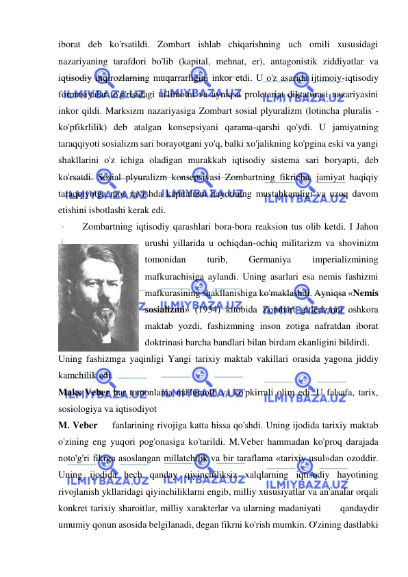  
 
iborat deb ko'rsatildi. Zombart ishlab chiqarishning uch omili xususidagi 
nazariyaning tarafdori bo'lib (kapital, mehnat, er), antagonistik ziddiyatlar va 
iqtisodiy inqirozlarning muqarrarligini inkor etdi. U o'z asarida ijtimoiy-iqtisodiy 
formasiyalar to'g'risidagi ta'limotni va ayniqsa proletariat diktaturasi nazariyasini 
inkor qildi. Marksizm nazariyasiga Zombart sosial plyuralizm (lotincha pluralis - 
ko'pfikrlilik) deb atalgan konsepsiyani qarama-qarshi qo'ydi. U jamiyatning 
taraqqiyoti sosializm sari borayotgani yo'q, balki xo'jalikning ko'pgina eski va yangi 
shakllarini o'z ichiga oladigan murakkab iqtisodiy sistema sari boryapti, deb 
ko'rsatdi. Sosial plyuralizm konsepsiyasi Zombartning fikricha, jamiyat haqiqiy 
taraqqiyotga mos ravishda kapitalizm hayotining mustahkamligi va uzoq davom 
etishini isbotlashi kerak edi. 
  
Zombartning iqtisodiy qarashlari bora-bora reaksion tus olib ketdi. I Jahon 
urushi yillarida u ochiqdan-ochiq militarizm va shovinizm 
tomonidan 
turib, 
Germaniya 
imperializmining 
mafkurachisiga aylandi. Uning asarlari esa nemis fashizmi 
mafkurasining shakllanishiga ko'maklashdi. Ayniqsa «Nemis 
sosializmi» (1934) kitobida Zombart gitlerizmni oshkora 
maktab yozdi, fashizmning inson zotiga nafratdan iborat 
doktrinasi barcha bandlari bilan birdam ekanligini bildirdi.  
Uning fashizmga yaqinligi Yangi tarixiy maktab vakillari orasida yagona jiddiy 
kamchilik edi.  
Maks Veber har tomonlama ma'lumotli va ko'pkirrali olim edi. U falsafa, tarix, 
sosiologiya va iqtisodiyot  
M. Veber     fanlarining rivojiga katta hissa qo'shdi. Uning ijodida tarixiy maktab 
o'zining eng yuqori pog'onasiga ko'tarildi. M.Veber hammadan ko'proq darajada 
noto'g'ri fikrga asoslangan millatchilik va bir taraflama «tarixiy usul»dan ozoddir. 
Uning ijodida hech qanday qiyinchiliksiz xalqlarning iqtisodiy hayotining 
rivojlanish ykllaridagi qiyinchiliklarni engib, milliy xususiyatlar va an'analar orqali 
konkret tarixiy sharoitlar, milliy xarakterlar va ularning madaniyati      qandaydir 
umumiy qonun asosida belgilanadi, degan fikrni ko'rish mumkin. O'zining dastlabki 
