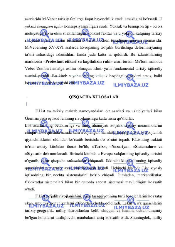  
 
asarlarida M.Veber tarixiy fanlarga faqat bayonchilik etarli emasligini ko'rsatdi. U 
yuksak benuqson tiplar konsepsiyasini ilgari surdi. Yuksak va benuqson tip - bu o'z 
mohiyatiga ko'ra olim shakllantirgan konkret faktlar va u yoki bu xalqning tarixiy 
rivojlanish jarayonlarini tushuntirib berishi uchun tuzadigan muayan sxemasidir. 
M.Veberning XV-XVI asrlarda Evropaning xo'jalik burilishiga deformasiyaning 
ta'siri sohasidagi izlanishlari fanda juda katta iz qoldirdi. Bu izlanishlarning 
markazida «Protestant etikasi va kapitalizm ruhi» asari turadi. Ma'lum ma'noda 
Veber Zombart amalga oshira olmagan ishni, ya'ni fundamental tarixiy-iqticodiy 
asarini yaratdi. Bu kitob sayohatchining kelajak haqidagi yozuvlari emas, balki 
kosmosdan turib kuzatishi edi.  
 
QISQACHA XULOSALAR 
 
  
F.List va tarixiy maktab namoyandalari o'z asarlari va uslubiyatlari bilan 
Germaniyada iqtisod fanining rivojlanishiga katta hissa qo'shdilar.  
List asarlarining betakrorligi va ilmiy ahamiyati xo'jalik siyosiy muammolarini 
chuqur tahlil qilishda hamda kam rivojlangan mamlakatlarning iqtisodiy rivojlanish 
qiyinchiliklarini oldindan ko'rsatib berishda o'z o'rnini topadi. F.Listning traktati 
to'rtta asosiy kitobdan iborat bo'lib, «Tarix», «Nazariya», «Sistemalar» va 
«Siyosat» deb nomlanadi. Birinchi kitobda u Evropa xalqlarining iqtisodiy tarixini 
o'rganib, zarur qisqacha xulosalarlar chiqaradi. Ikkinchi kitob olimning iqtisodiy 
qarashlarining nazariy asoslarini ko'rsatib beradi. Uchinchi kitobda List siyosiy 
iqtisodning bir nechta sistemalarini ko'rib chiqadi. Jumladan, merkantilistlar, 
fiziokratlar sistemalari bilan bir qatorda sanoat sistemasi mavjudligini ko'rsatib 
o'tadi. 
  
F.List xo'jalik rivojlanishini, ya'ni taraqqiyotining turli bosqichlarini ko'rsatar 
ekan, umumiy qonuniyatlarni e'tibordan chetda qoldiradi. Lekin u o'z qarashlarini 
tarixiy-geografik, milliy sharoitlardan kelib chiqqan va hamma uchun umumiy 
bo'lgan holatlarni tasdiqlovchi manbalarni aniq ko'rsatib o'tdi. Shuningdek, milliy 
