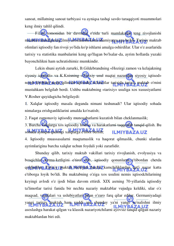  
 
sanoat, millatning sanoat tarbiyasi va ayniqsa tashqi savdo taraqqiyoti muammolari 
keng ilmiy tahlil qilindi.  
F.List tomonidan bir davrning o'zida turli mamlakatlar teng rivojlanishi 
mumkin emasligining ilmiy asoslanishi katta ahamiyatga ega bo'ldi. Tarixiy maktab 
olimlari iqtisodiy fan rivoji yo'lida ko'p ishlarni amalga oshirdilar. Ular o'z asarlarida 
tarixiy va statistika manbalarini keng qo'llagan bo'lsalar-da, ayrim hollarda yuzaki 
bayonchilikni ham uchratishimiz mumkindir.  
Lekin shuni aytish zarurki, B.Gildebrandning «Hozirgi zamon va kelajakning 
siyosiy iqtisodi» va K.Knisning «Tarixiy usul nuqtai nazaridan siyosiy iqtisod» 
nomli kitoblari nashr qilinishi iqtisodiy ta'limotlar tarixida tarixiy maktab o'rnini 
mustahkam belgilab berdi. Ushbu maktabning «tarixiy» usuliga xos xususiyatlarni 
V.Rosher quyidagicha belgilaydi:  
1. Xalqlar iqtisodiy masala deganda nimani tushunadi? Ular iqtisodiy sohada 
nimalarga erishganliklarini amalda ko'rsatish;  
2. Faqat zamonaviy iqtisodiy munosabatlarni kuzatish bilan cheklanmaslik;  
3. Barcha xalqlarga xos iqtisodiy hodisa va harakatlarni taqqoslab tanqid qilish. Bu 
sohada ayniqsa qadimgi xalqlarga e'tibor berish;  
4. Iqtisodiy muassasalarni maqtamaslik va haqorat qilmaslik, chunki ulardan 
ayrimlarigina barcha xalqlar uchun foydali yoki zararlidir.  
Shunday qilib, tarixiy maktab vakillari tarixiy rivojlanish, evolyusiya va 
bosqichlar ketma-ketligini e'tirof etib, iqtisodiy qonunlarni e'tibordan chetda 
qoldirdilar. Tarixiy maktab faoliyati barcha kamchiliklardan qat'i nazar katta 
e'tiborga loyik bo'ldi. Bu maktabning o'ziga xos usulini nemis iqtisodchilarining 
keyingi avlodi o'z ijodi bilan davom ettirdi. XIX asrning 70-yillarida iqtisodiy 
ta'limotlar tarixi fanida bir nechta nazariy maktablar vujudga keldiki, ular o'z 
maqsad, vazifalari va uslubiyatlari bilan o'zaro farq qilar edilar. Germaniyadagi 
yangi tarixiy maktab ham xuddi ana shunday ya'ni yangi yo'nalishni ilmiy 
asoslashga harakat qilgan va klassik nazariyotchilarni ayovsiz tanqid qilgan nazariy 
maktablardan biri edi.  
