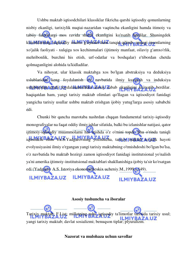  
 
Ushbu maktab iqtisodchilari klassiklar fikricha qarshi iqtisodiy qonunlarning 
nisbiy ekanligi, tarixiylik nuqtai-nazaridan vaqtincha ekanligini hamda itimoiy va 
tabiiy faktorlargi mos ravida shartli ekanligini ko'rsatib berdilar. Shuningdek 
klassiklarning «iqtisodiy inson» g'oyalari ham tanqid qilinib, undagi insonlarning 
xo'jalik faoliyati - xulqiga xos kechinmalari (ijtimoiy manfaat, oilaviy g'amxo'rlik, 
mehribonlik, burchni his etish, urf-odatlar va boshqalar) e'tibordan chetda 
qolmaganligini alohida ta'kidladilar.  
Va nihoyat, ular klassik maktabga xos bo'lgan abstraksiya va deduksiya 
uslublaridan keng foydalanish o'z navbatida ilmiy kuzatish va induksiya 
uslublaridan etarli foydalanmaslikka asosiy sabab ekanligini ko'rsatib berdilar. 
haqiqatdan ham, yangi tarixiy maktab olimlari qo'llagan va iqtisodiyot fanidagi 
yangicha tarixiy usullar ushbu maktab erishgan ijobiy yutug'larga asosiy sababchi 
edi.  
Chunki bir qancha marotaba nashrdan chqqan fundamental tarixiy-iqtisodiy 
monografiyalar na faqat oddiy ilmiy ishlar sifatida, balki bu izlanishlar natijasi, qator 
ijtimoiy-iqtisodiy muammolarni hal etishda o'z o'rnini topdi. Shu o'rinda taniqli 
iqtisodchi olim Ya.S.Yadgarovning yozishicha, tarixiy maktab xo'jalik hayoti 
evolyusiyasini ilmiy o'rgangan yangi tarixiy maktabning o'tmishdoshi bo'lgan bo'lsa, 
o'z navbatida bu maktab hozirgi zamon iqtisodiyot fanidagi institutsional yo'nalish 
ya'ni amerika ijtimoiy-institutsional maktablari shakllanishiga ijobiy ta'sir ko'rsatgan 
edi (Yadgarov A.S. Istoriya ekonomicheskix ucheniy.M.,1999,s.149).  
 
 
 
Asosiy tushuncha va iboralar 
 
Tarixiy maktab; F.List; millatning ruhi; iqtisodiy ta'limotlar tarixida tarixiy usul; 
yangi tarixiy maktab; davlat sosializmi; benuqson tiplar; plyuralizm.  
 
Nazorat va mulohaza uchun savollar 
