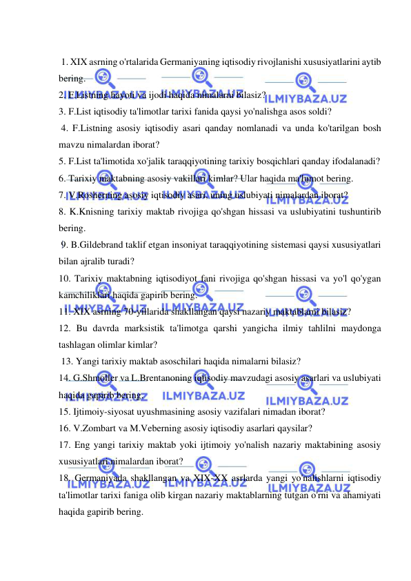  
 
 
 1. XIX asrning o'rtalarida Germaniyaning iqtisodiy rivojlanishi xususiyatlarini aytib 
bering.  
2. F.Listning hayoti va ijodi haqida nimalarni bilasiz?  
3. F.List iqtisodiy ta'limotlar tarixi fanida qaysi yo'nalishga asos soldi? 
 4. F.Listning asosiy iqtisodiy asari qanday nomlanadi va unda ko'tarilgan bosh 
mavzu nimalardan iborat?  
5. F.List ta'limotida xo'jalik taraqqiyotining tarixiy bosqichlari qanday ifodalanadi?  
6. Tarixiy maktabning asosiy vakillari kimlar? Ular haqida ma'lumot bering.  
7. V.Rosherning asosiy iqtisodiy asari, uning uslubiyati nimalardan iborat?  
8. K.Knisning tarixiy maktab rivojiga qo'shgan hissasi va uslubiyatini tushuntirib 
bering. 
 9. B.Gildebrand taklif etgan insoniyat taraqqiyotining sistemasi qaysi xususiyatlari 
bilan ajralib turadi?  
10. Tarixiy maktabning iqtisodiyot fani rivojiga qo'shgan hissasi va yo'l qo'ygan 
kamchiliklari haqida gapirib bering.  
11. XIX asrning 70-yillarida shakllangan qaysi nazariy maktablarni bilasiz?  
12. Bu davrda marksistik ta'limotga qarshi yangicha ilmiy tahlilni maydonga 
tashlagan olimlar kimlar? 
 13. Yangi tarixiy maktab asoschilari haqida nimalarni bilasiz?  
14. G.Shmoller va L.Brentanoning iqtisodiy mavzudagi asosiy asarlari va uslubiyati 
haqida gapirib bering.  
15. Ijtimoiy-siyosat uyushmasining asosiy vazifalari nimadan iborat?  
16. V.Zombart va M.Veberning asosiy iqtisodiy asarlari qaysilar?  
17. Eng yangi tarixiy maktab yoki ijtimoiy yo'nalish nazariy maktabining asosiy 
xususiyatlari nimalardan iborat?  
18. Germaniyada shakllangan va XIX-XX asrlarda yangi yo'nalishlarni iqtisodiy 
ta'limotlar tarixi faniga olib kirgan nazariy maktablarning tutgan o'rni va ahamiyati 
haqida gapirib bering. 
 
