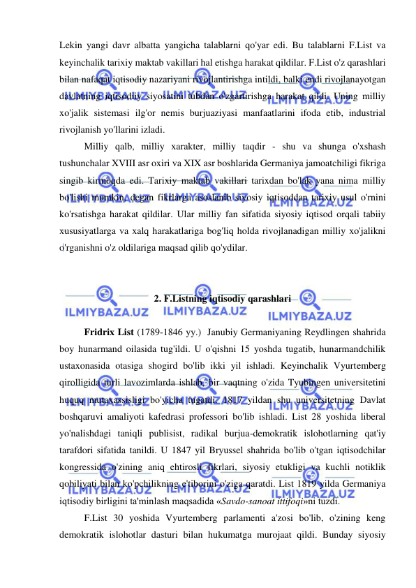  
 
Lekin yangi davr albatta yangicha talablarni qo'yar edi. Bu talablarni F.List va 
keyinchalik tarixiy maktab vakillari hal etishga harakat qildilar. F.List o'z qarashlari 
bilan nafaqat iqtisodiy nazariyani rivojlantirishga intildi, balki endi rivojlanayotgan 
davlatning iqtisodiiy siyosatini tubdan o'zgartirishga harakat qildi. Uning milliy 
xo'jalik sistemasi ilg'or nemis burjuaziyasi manfaatlarini ifoda etib, industrial 
rivojlanish yo'llarini izladi.  
Milliy qalb, milliy xarakter, milliy taqdir - shu va shunga o'xshash 
tushunchalar XVIII asr oxiri va XIX asr boshlarida Germaniya jamoatchiligi fikriga 
singib kirmoqda edi. Tarixiy maktab vakillari tarixdan bo'lak yana nima milliy 
bo'lishi mumkin, degan fikrlarga asoslanib siyosiy iqtisoddan tarixiy usul o'rnini 
ko'rsatishga harakat qildilar. Ular milliy fan sifatida siyosiy iqtisod orqali tabiiy 
xususiyatlarga va xalq harakatlariga bog'liq holda rivojlanadigan milliy xo'jalikni 
o'rganishni o'z oldilariga maqsad qilib qo'ydilar.  
 
 
2. F.Listning iqtisodiy qarashlari  
 
Fridrix List (1789-1846 yy.)  Janubiy Germaniyaning Reydlingen shahrida 
boy hunarmand oilasida tug'ildi. U o'qishni 15 yoshda tugatib, hunarmandchilik 
ustaxonasida otasiga shogird bo'lib ikki yil ishladi. Keyinchalik Vyurtemberg 
qirolligida turli lavozimlarda ishlab, bir vaqtning o'zida Tyubingen universitetini 
huquq mutaxassisligi bo'yicha tugatdi. 1817 yildan shu universitetning Davlat 
boshqaruvi amaliyoti kafedrasi professori bo'lib ishladi. List 28 yoshida liberal 
yo'nalishdagi taniqli publisist, radikal burjua-demokratik islohotlarning qat'iy 
tarafdori sifatida tanildi. U 1847 yil Bryussel shahrida bo'lib o'tgan iqtisodchilar 
kongressida o'zining aniq ehtirosli fikrlari, siyosiy etukligi va kuchli notiklik 
qobiliyati bilan ko'pchilikning e'tiborini o'ziga qaratdi. List 1819 yilda Germaniya 
iqtisodiy birligini ta'minlash maqsadida «Savdo-sanoat ittifoqi»ni tuzdi. 
  
F.List 30 yoshida Vyurtemberg parlamenti a'zosi bo'lib, o'zining keng 
demokratik islohotlar dasturi bilan hukumatga murojaat qildi. Bunday siyosiy 
