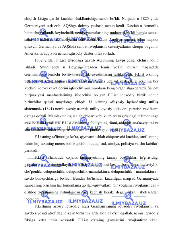  
 
chiqish Listga qarshi kuchlar shakllanishiga sabab bo'ldi. Natijada u 1825 yilda 
Germaniyani tark etib, AQShga doimiy yashash uchun ketdi. Dastlab u fermerlik 
bilan shug'ullandi, keyinchalik nemis gazetalarining muharriri bo'ldi hamda sanoat 
sohasida tadbirkorlik faoliyatini olib bordi. F.List Angliya sanoati bilan raqobat 
qiluvchi Germaniya va AQShda sanoat rivojlanishi xususiyatlarini chuqur o'rganib, 
Amerika taraqqiyoti uchun iqtisodiy dasturni tayyorladi.  
1832 yildan F.List Evropaga qaytib AQShning Leypsigdagi elchisi bo'lib 
ishladi. Shuningdek u Leypsig-Drezden temir yo'lini qurish maqsadida 
Germaniyada birinchi bo'lib hissadorlik uyushmasini tashkil etdi. F.List o'zining 
uchinchi va oxirgi emigrasiyasidan so'ng Parijda uch yil yashadi. U o'zining bor 
kuchini, idroki va iqtidorini iqtisodiy muammolarni keng o'rganishga qaratdi. Sanoat 
burjuaziyasi manfaatlarining ifodachisi bo'lgan F.List iqtisodiy birlik uchun 
birinchilar qatori maydonga chiqdi. U o'zining «Siyosiy iqtisodning milliy 
sistemasi» (1841) nomli asosiy asarida milliy siyosiy iqtisodni yaratish vazifasini 
o'rtaga qo'ydi. Mamlakatning ishlab chiqaruvchi kuchlari to'g'risidagi ta'limot unga 
asos bo'lishi kerak edi. F.List davlatning faoliyatini, dinni, ahloqni, ma'naviyatni va 
shu kabilarni ishlab chiqaruvchi kuchlar jumlasiga qo'shdi. 
  
F.Listning ta'limotiga ko'ra, qiymatni ishlab chiqaruvchi kuchlar, «millatning 
ruhi» (toj-taxtning meros bo'lib qolishi, huquq, sud, armiya, polisiya va shu kabilar) 
yaratadi.  
F.List ta'limotida xo'jalik taraqqiyotining tarixiy bosqichlari to'g'risidagi 
g'oyalar katta o'rin egallaydi. U tarixiy taraqqiyotni beshta bosqichga: badaviylik, 
cho'ponlik, dehqonchilik, dehqonchilik-manufaktura, dehqonchilik - manufaktura - 
savdo bos-qichlariga bo'ladi. Bunday bo'lishdan kuzatilgan maqsad Germaniyada 
sanoatning o'sishini har tomonlama qo'llab-quvvatlash, bir yoqlama rivojlanishdan - 
qishloq xo'jaligining ustunligidan voz kechish kerak, degan fikrni isbotlashdan 
iborat edi.  
F.Listning asosiy iqtisodiy asari Germaniyaning iqtisodiy rivojlanishi va 
savdo siyosati atrofidagi qizg'in tortishuvlarda alohida o'rin egallab, nemis iqtisodiy 
fikriga katta ta'sir ko'rsatdi. F.List o'zining g'oyalarini rivojlantirar ekan, 
