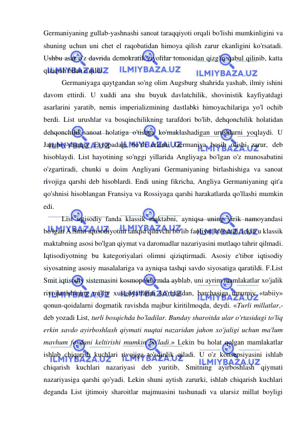  
 
Germaniyaning gullab-yashnashi sanoat taraqqiyoti orqali bo'lishi mumkinligini va 
shuning uchun uni chet el raqobatidan himoya qilish zarur ekanligini ko'rsatadi. 
Ushbu asar o'z davrida demokratik ziyolilar tomonidan qizg'in qabul qilinib, katta 
qiziqish bilan o'qildi. 
  
Germaniyaga qaytgandan so'ng olim Augsburg shahrida yashab, ilmiy ishini 
davom ettirdi. U xuddi ana shu buyuk davlatchilik, shovinistik kayfiyatdagi 
asarlarini yaratib, nemis imperializmining dastlabki himoyachilariga yo'l ochib 
berdi. List urushlar va bosqinchilikning tarafdori bo'lib, dehqonchilik holatidan 
dehqonchilik-sanoat holatiga o'tishga ko'maklashadigan urushlarni yoqlaydi. U 
Janubiy-sharqiy Evropadagi bo'sh erlarni Germaniya bosib olishi zarur, deb 
hisoblaydi. List hayotining so'nggi yillarida Angliyaga bo'lgan o'z munosabatini 
o'zgartiradi, chunki u doim Angliyani Germaniyaning birlashishiga va sanoat 
rivojiga qarshi deb hisoblardi. Endi uning fikricha, Angliya Germaniyaning qit'a 
qo'shnisi hisoblangan Fransiya va Rossiyaga qarshi harakatlarda qo'llashi mumkin 
edi. 
  
List iqtisodiy fanda klassik maktabni, ayniqsa uning yirik namoyandasi 
bo'lgan A.Smit iqtisodiyotini tanqid qiluvchi bo'lib faoliyat ko'rsatdi, lekin u klassik 
maktabning asosi bo'lgan qiymat va daromadlar nazariyasini mutlaqo tahrir qilmadi. 
Iqtisodiyotning bu kategoriyalari olimni qiziqtirmadi. Asosiy e'tibor iqtisodiy 
siyosatning asosiy masalalariga va ayniqsa tashqi savdo siyosatiga qaratildi. F.List 
Smit iqtisodiy sistemasini kosmopolitizmda ayblab, uni ayrim mamlakatlar xo'jalik 
rivojlanishining milliy xususiyatlarini ko'rmasdan, barchasiga umumiy «tabiiy» 
qonun-qoidalarni dogmatik ravishda majbur kiritilmoqda, deydi. «Turli millatlar,- 
deb yozadi List, turli bosqichda bo'ladilar. Bunday sharoitda ular o'rtasidagi to'liq 
erkin savdo ayirboshlash qiymati nuqtai nazaridan jahon xo'jaligi uchun ma'lum 
mavhum foydani keltirishi mumkin bo'ladi.» Lekin bu holat qolgan mamlakatlar 
ishlab chiqarish kuchlari rivojiga to'sqinlik qiladi. U o'z konsepsiyasini ishlab 
chiqarish kuchlari nazariyasi deb yuritib, Smitning ayirboshlash qiymati 
nazariyasiga qarshi qo'yadi. Lekin shuni aytish zarurki, ishlab chiqarish kuchlari 
deganda List ijtimoiy sharoitlar majmuasini tushunadi va ularsiz millat boyligi 
