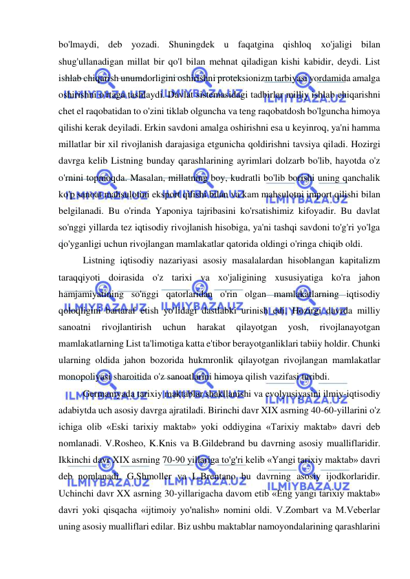  
 
bo'lmaydi, deb yozadi. Shuningdek u faqatgina qishloq xo'jaligi bilan 
shug'ullanadigan millat bir qo'l bilan mehnat qiladigan kishi kabidir, deydi. List 
ishlab chiqarish unumdorligini oshirishni proteksionizm tarbiyasi yordamida amalga 
oshirishni o'rtaga tashlaydi. Davlat sistemasidagi tadbirlar milliy ishlab chiqarishni 
chet el raqobatidan to o'zini tiklab olguncha va teng raqobatdosh bo'lguncha himoya 
qilishi kerak deyiladi. Erkin savdoni amalga oshirishni esa u keyinroq, ya'ni hamma 
millatlar bir xil rivojlanish darajasiga etgunicha qoldirishni tavsiya qiladi. Hozirgi 
davrga kelib Listning bunday qarashlarining ayrimlari dolzarb bo'lib, hayotda o'z 
o'rnini topmoqda. Masalan, millatning boy, kudratli bo'lib borishi uning qanchalik 
ko'p sanoat mahsulotini eksport qilishi bilan va kam mahsulotni import qilishi bilan 
belgilanadi. Bu o'rinda Yaponiya tajribasini ko'rsatishimiz kifoyadir. Bu davlat 
so'nggi yillarda tez iqtisodiy rivojlanish hisobiga, ya'ni tashqi savdoni to'g'ri yo'lga 
qo'yganligi uchun rivojlangan mamlakatlar qatorida oldingi o'ringa chiqib oldi.  
Listning iqtisodiy nazariyasi asosiy masalalardan hisoblangan kapitalizm 
taraqqiyoti doirasida o'z tarixi va xo'jaligining xususiyatiga ko'ra jahon 
hamjamiyatining so'nggi qatorlaridan o'rin olgan mamlakatlarning iqtisodiy 
qoloqligini bartaraf etish yo'lidagi dastlabki urinish edi. Hozirgi davrda milliy 
sanoatni 
rivojlantirish 
uchun 
harakat 
qilayotgan 
yosh, 
rivojlanayotgan 
mamlakatlarning List ta'limotiga katta e'tibor berayotganliklari tabiiy holdir. Chunki 
ularning oldida jahon bozorida hukmronlik qilayotgan rivojlangan mamlakatlar 
monopoliyasi sharoitida o'z sanoatlarini himoya qilish vazifasi turibdi.  
Germaniyada tarixiy maktablar shakllanishi va evolyusiyasini ilmiy-iqtisodiy 
adabiytda uch asosiy davrga ajratiladi. Birinchi davr XIX asrning 40-60-yillarini o'z 
ichiga olib «Eski tarixiy maktab» yoki oddiygina «Tarixiy maktab» davri deb 
nomlanadi. V.Rosheo, K.Knis va B.Gildebrand bu davrning asosiy mualliflaridir. 
Ikkinchi davr XIX asrning 70-90 yillariga to'g'ri kelib «Yangi tarixiy maktab» davri 
deb nomlanadi. G.Shmoller va L.Brentano bu davrning asosiy ijodkorlaridir. 
Uchinchi davr XX asrning 30-yillarigacha davom etib «Eng yangi tarixiy maktab» 
davri yoki qisqacha «ijtimoiy yo'nalish» nomini oldi. V.Zombart va M.Veberlar 
uning asosiy mualliflari edilar. Biz ushbu maktablar namoyondalarining qarashlarini 
