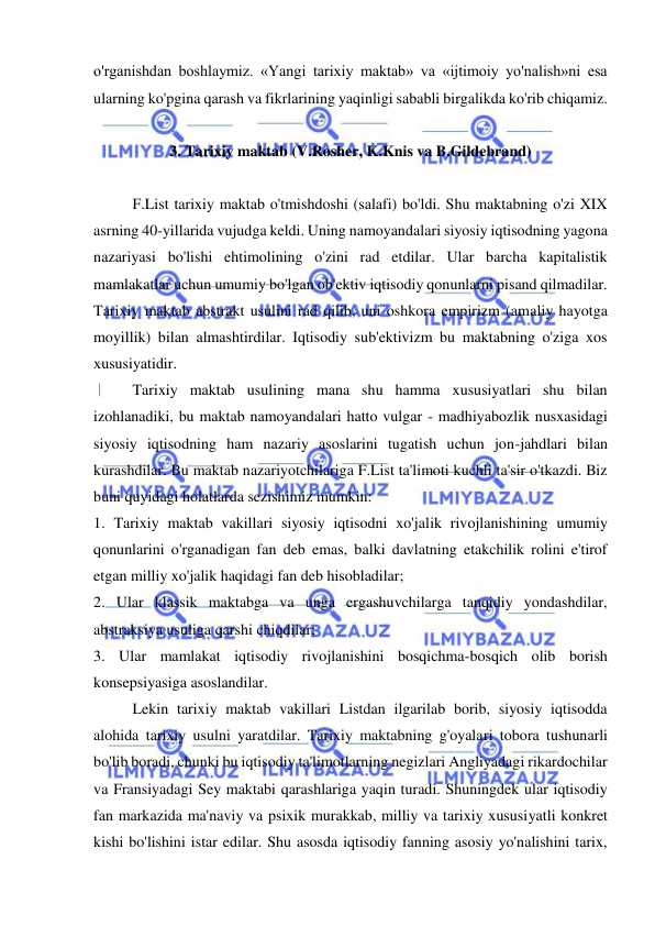  
 
o'rganishdan boshlaymiz. «Yangi tarixiy maktab» va «ijtimoiy yo'nalish»ni esa 
ularning ko'pgina qarash va fikrlarining yaqinligi sababli birgalikda ko'rib chiqamiz. 
 
3. Tarixiy maktab (V.Rosher, K.Knis va B.Gildebrand) 
 
F.List tarixiy maktab o'tmishdoshi (salafi) bo'ldi. Shu maktabning o'zi XIX 
asrning 40-yillarida vujudga keldi. Uning namoyandalari siyosiy iqtisodning yagona 
nazariyasi bo'lishi ehtimolining o'zini rad etdilar. Ular barcha kapitalistik 
mamlakatlar uchun umumiy bo'lgan ob'ektiv iqtisodiy qonunlarni pisand qilmadilar. 
Tarixiy maktab abstrakt usulini rad qilib, uni oshkora empirizm (amaliy hayotga 
moyillik) bilan almashtirdilar. Iqtisodiy sub'ektivizm bu maktabning o'ziga xos 
xususiyatidir. 
Tarixiy maktab usulining mana shu hamma xususiyatlari shu bilan 
izohlanadiki, bu maktab namoyandalari hatto vulgar - madhiyabozlik nusxasidagi 
siyosiy iqtisodning ham nazariy asoslarini tugatish uchun jon-jahdlari bilan 
kurashdilar. Bu maktab nazariyotchilariga F.List ta'limoti kuchli ta'sir o'tkazdi. Biz 
buni quyidagi holatlarda sezishimiz mumkin:  
1. Tarixiy maktab vakillari siyosiy iqtisodni xo'jalik rivojlanishining umumiy 
qonunlarini o'rganadigan fan deb emas, balki davlatning etakchilik rolini e'tirof 
etgan milliy xo'jalik haqidagi fan deb hisobladilar;  
2. Ular klassik maktabga va unga ergashuvchilarga tanqidiy yondashdilar, 
abstraksiya usuliga qarshi chiqdilar;  
3. Ular mamlakat iqtisodiy rivojlanishini bosqichma-bosqich olib borish 
konsepsiyasiga asoslandilar.  
Lekin tarixiy maktab vakillari Listdan ilgarilab borib, siyosiy iqtisodda 
alohida tarixiy usulni yaratdilar. Tarixiy maktabning g'oyalari tobora tushunarli 
bo'lib boradi, chunki bu iqtisodiy ta'limotlarning negizlari Angliyadagi rikardochilar 
va Fransiyadagi Sey maktabi qarashlariga yaqin turadi. Shuningdek ular iqtisodiy 
fan markazida ma'naviy va psixik murakkab, milliy va tarixiy xususiyatli konkret 
kishi bo'lishini istar edilar. Shu asosda iqtisodiy fanning asosiy yo'nalishini tarix, 
