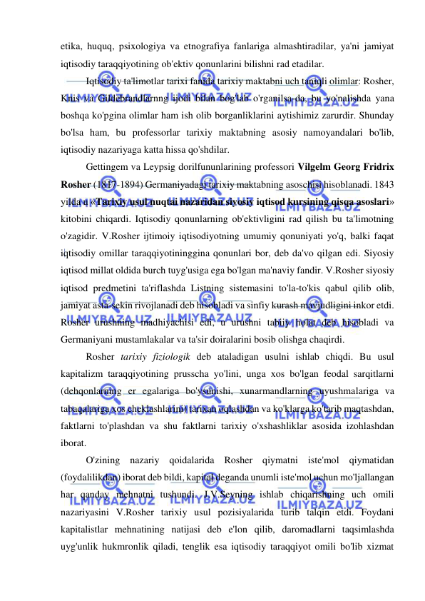  
 
etika, huquq, psixologiya va etnografiya fanlariga almashtiradilar, ya'ni jamiyat 
iqtisodiy taraqqiyotining ob'ektiv qonunlarini bilishni rad etadilar.  
Iqtisodiy ta'limotlar tarixi fanida tarixiy maktabni uch taniqli olimlar: Rosher, 
Knis va Gildebrandlarnng ijodi bilan bog'lab o'rganilsa-da, bu yo'nalishda yana 
boshqa ko'pgina olimlar ham ish olib borganliklarini aytishimiz zarurdir. Shunday 
bo'lsa ham, bu professorlar tarixiy maktabning asosiy namoyandalari bo'lib, 
iqtisodiy nazariyaga katta hissa qo'shdilar.  
Gettingem va Leypsig dorilfununlarining professori Vilgelm Georg Fridrix 
Rosher (1817-1894) Germaniyadagi tarixiy maktabning asoschisi hisoblanadi. 1843 
yilda u «Tarixiy usul nuqtai nazaridan siyosiy iqtisod kursining qisqa asoslari» 
kitobini chiqardi. Iqtisodiy qonunlarning ob'ektivligini rad qilish bu ta'limotning 
o'zagidir. V.Rosher ijtimoiy iqtisodiyotning umumiy qonuniyati yo'q, balki faqat 
iqtisodiy omillar taraqqiyotininggina qonunlari bor, deb da'vo qilgan edi. Siyosiy 
iqtisod millat oldida burch tuyg'usiga ega bo'lgan ma'naviy fandir. V.Rosher siyosiy 
iqtisod predmetini ta'riflashda Listning sistemasini to'la-to'kis qabul qilib olib, 
jamiyat asta-sekin rivojlanadi deb hisobladi va sinfiy kurash mavjudligini inkor etdi. 
Rosher urushning madhiyachisi edi, u urushni tabiiy holat deb hisobladi va 
Germaniyani mustamlakalar va ta'sir doiralarini bosib olishga chaqirdi.  
Rosher tarixiy fiziologik deb ataladigan usulni ishlab chiqdi. Bu usul 
kapitalizm taraqqiyotining prusscha yo'lini, unga xos bo'lgan feodal sarqitlarni 
(dehqonlarning er egalariga bo'ysunishi, xunarmandlarning uyushmalariga va 
tabaqalariga xos cheklashlarini) tarixan oqlashdan va ko'klarga ko'tarib maqtashdan, 
faktlarni to'plashdan va shu faktlarni tarixiy o'xshashliklar asosida izohlashdan 
iborat.  
O'zining nazariy qoidalarida Rosher qiymatni iste'mol qiymatidan 
(foydalilikdan) iborat deb bildi, kapital deganda unumli iste'mol uchun mo'ljallangan 
har qanday mehnatni tushundi. J.V.Seyning ishlab chiqarishning uch omili 
nazariyasini V.Rosher tarixiy usul pozisiyalarida turib talqin etdi. Foydani 
kapitalistlar mehnatining natijasi deb e'lon qilib, daromadlarni taqsimlashda 
uyg'unlik hukmronlik qiladi, tenglik esa iqtisodiy taraqqiyot omili bo'lib xizmat 
