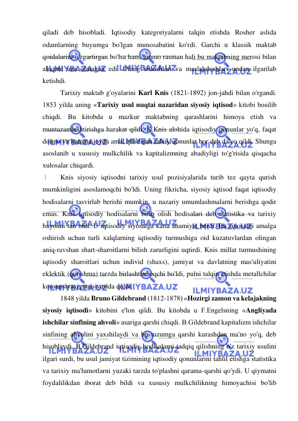  
 
qiladi deb hisobladi. Iqtisodiy kategoriyalarni talqin etishda Rosher aslida 
odamlarning buyumga bo'lgan munosabatini ko'rdi. Garchi u klassik maktab 
qoidalarini o'zgartirgan bo'lsa ham, ammo rasman hali bu maktabning merosi bilan 
aloqani uza olmagan edi. Uning izdoshlari va maslakdoshlari undan ilgarilab 
ketishdi.  
Tarixiy maktab g'oyalarini Karl Knis (1821-1892) jon-jahdi bilan o'rgandi. 
1853 yilda uning «Tarixiy usul nuqtai nazaridan siyosiy iqtisod» kitobi bosilib 
chiqdi. Bu kitobda u mazkur maktabning qarashlarini himoya etish va 
muntazamlashtirishga harakat qildi. K.Knis alohida iqtisodiy qonunlar yo'q, faqat 
doimo va hamma joyda amal qiladigan tabiiy qonunlar bor deb da'vo qildi. Shunga 
asoslanib u xususiy mulkchilik va kapitalizmning abadiyligi to'g'risida qisqacha 
xulosalar chiqardi.  
Knis siyosiy iqtisodni tarixiy usul pozisiyalarida turib tez qayta qurish 
mumkinligini asoslamoqchi bo'ldi. Uning fikricha, siyosiy iqtisod faqat iqtisodiy 
hodisalarni tasvirlab berishi mumkin, u nazariy umumlashmalarni berishga qodir 
emas. Knis iqtisodiy hodisalarni bilib olish hodisalari deb statistika va tarixiy 
bayonni tan oldi. U iqtisodiy siyosatga katta ahamiyat berdi. Bu siyosatni amalga 
oshirish uchun turli xalqlarning iqtisodiy turmushiga oid kuzatuvlardan olingan 
aniq-ravshan shart-sharoitlarni bilish zarurligini uqtirdi. Knis millat turmushining 
iqtisodiy sharoitlari uchun individ (shaxs), jamiyat va davlatning mas'uliyatini 
eklektik (qorishma) tarzda birlashtirmoqchi bo'ldi, pulni talqin etishda metallchilar 
konsepsiyasi pozisiyasida qoldi.  
1848 yilda Bruno Gildebrand (1812-1878) «Hozirgi zamon va kelajakning 
siyosiy iqtisodi» kitobini e'lon qildi. Bu kitobda u F.Engelsning «Angliyada 
ishchilar sinfining ahvoli» asariga qarshi chiqdi. B.Gildebrand kapitalizm ishchilar 
sinfining ahvolini yaxshilaydi va bu tuzumga qarshi kurashdan ma'no yo'q, deb 
hisoblaydi. B.Gildebrand iqtisodiy hodisalarni tadqiq qilishning o'z tarixiy usulini 
ilgari surdi, bu usul jamiyat tizimining iqtisodiy qonunlarini tahlil etishga statistika 
va tarixiy ma'lumotlarni yuzaki tarzda to'plashni qarama-qarshi qo'ydi. U qiymatni 
foydalilikdan iborat deb bildi va xususiy mulkchilikning himoyachisi bo'lib 
