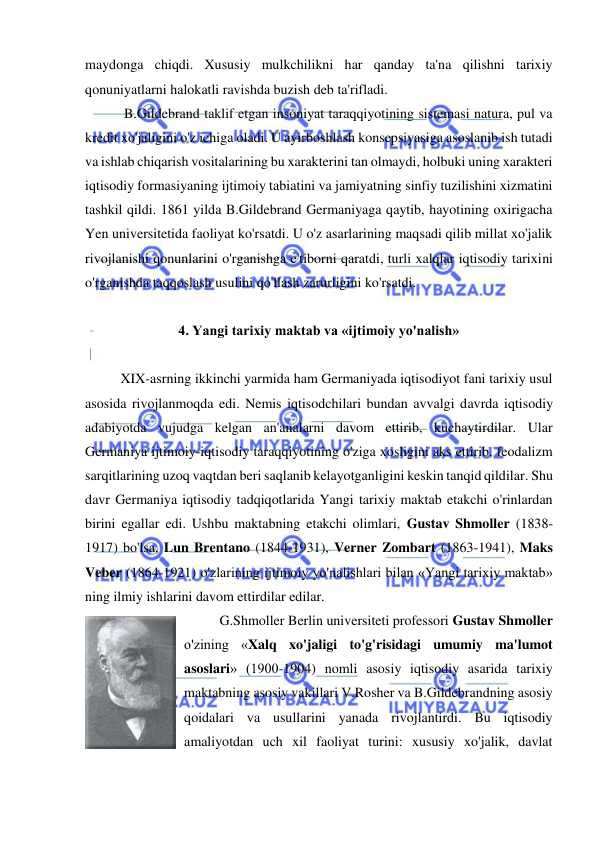  
 
maydonga chiqdi. Xususiy mulkchilikni har qanday ta'na qilishni tarixiy 
qonuniyatlarni halokatli ravishda buzish deb ta'rifladi. 
 B.Gildebrand taklif etgan insoniyat taraqqiyotining sistemasi natura, pul va 
kredit xo'jaligini o'z ichiga oladi. U ayirboshlash konsepsiyasiga asoslanib ish tutadi 
va ishlab chiqarish vositalarining bu xarakterini tan olmaydi, holbuki uning xarakteri 
iqtisodiy formasiyaning ijtimoiy tabiatini va jamiyatning sinfiy tuzilishini xizmatini 
tashkil qildi. 1861 yilda B.Gildebrand Germaniyaga qaytib, hayotining oxirigacha 
Yen universitetida faoliyat ko'rsatdi. U o'z asarlarining maqsadi qilib millat xo'jalik 
rivojlanishi qonunlarini o'rganishga e'tiborni qaratdi, turli xalqlar iqtisodiy tarixini 
o'rganishda taqqoslash usulini qo'llash zarurligini ko'rsatdi.  
 
4. Yangi tarixiy maktab va «ijtimoiy yo'nalish» 
 
XIX-asrning ikkinchi yarmida ham Germaniyada iqtisodiyot fani tarixiy usul 
asosida rivojlanmoqda edi. Nemis iqtisodchilari bundan avvalgi davrda iqtisodiy 
adabiyotda vujudga kelgan an'analarni davom ettirib, kuchaytirdilar. Ular 
Germaniya ijtimoiy-iqtisodiy taraqqiyotining o'ziga xosligini aks ettirib, feodalizm 
sarqitlarining uzoq vaqtdan beri saqlanib kelayotganligini keskin tanqid qildilar. Shu 
davr Germaniya iqtisodiy tadqiqotlarida Yangi tarixiy maktab etakchi o'rinlardan 
birini egallar edi. Ushbu maktabning etakchi olimlari, Gustav Shmoller (1838-
1917) bo'lsa, Lun Brentano (1844-1931), Verner Zombart (1863-1941), Maks 
Veber (1864-1921) o'zlarining ijtimoiy yo'nalishlari bilan «Yangi tarixiy maktab» 
ning ilmiy ishlarini davom ettirdilar edilar.  
G.Shmoller Berlin universiteti professori Gustav Shmoller 
o'zining «Xalq xo'jaligi to'g'risidagi umumiy ma'lumot 
asoslari» (1900-1904) nomli asosiy iqtisodiy asarida tarixiy 
maktabning asosiy vakillari V.Rosher va B.Gildebrandning asosiy 
qoidalari va usullarini yanada rivojlantirdi. Bu iqtisodiy 
amaliyotdan uch xil faoliyat turini: xususiy xo'jalik, davlat 
