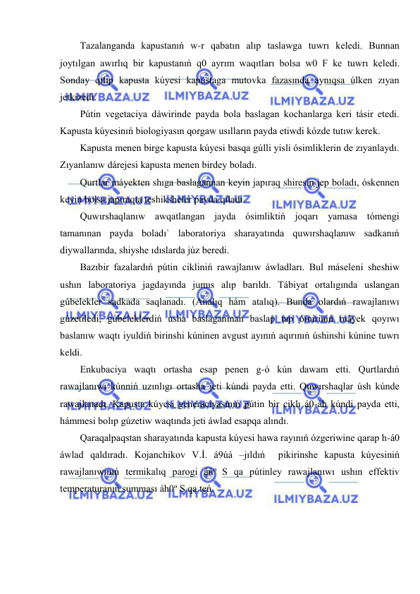  
 
Tazalanganda kapustanıń w-r qabatın alıp taslawga tuwrı keledi. Bunnan 
joytılgan awırlıq bir kapustanıń q0 ayrım waqıtları bolsa w0 F ke tuwrı keledi. 
Sonday qılıp kapusta kúyesi kapustaga mutovka fazasında aynıqsa úlken zıyan 
jetkizedi. 
Pútin vegetaciya dáwirinde payda bola baslagan kochanlarga keri tásir etedi. 
Kapusta kúyesinıń biologiyasın qorgaw usılların payda etiwdi kózde tutıw kerek. 
Kapusta menen birge kapusta kúyesi basqa gúlli yisli ósimliklerin de zıyanlaydı. 
Zıyanlanıw dárejesi kapusta menen birdey boladı. 
Qurtlar máyekten shıga baslagannan keyin japıraq shiresin jep boladı, óskennen 
keyin bolsa japıraqta teshiksheler payda qıladı. 
Quwırshaqlanıw awqatlangan jayda ósimliktiń joqarı yamasa tómengi 
tamanınan payda boladı` laboratoriya sharayatında quwırshaqlanıw sadkanıń 
diywallarında, shiyshe ıdıslarda júz beredi. 
Bazıbir fazalardıń pútin cikliniń rawajlanıw áwladları. Bul máseleni sheshiw 
ushın laboratoriya jagdayında jumıs alıp barıldı. Tábiyat ortalıgında uslangan 
gúbelekler sadkada saqlanadı. (Analıq hám atalıq). Bunda olardıń rawajlanıwı 
gúzetiledi, gúbeleklerdiń usha baslaganınan baslap tap ómiriniń máyek qoyıwı 
baslanıw waqtı iyuldiń birinshi kúninen avgust ayınıń aqırınıń úshinshi kúnine tuwrı 
keldi. 
Enkubaciya waqtı ortasha esap penen g-ó kún dawam etti. Qurtlardıń 
rawajlanıwı kúnniń uzınlıgı ortasha jeti kúndi payda etti. Quwırshaqlar úsh kúnde 
rawajlanadı. Kapusta kúyesi generaciyasınıń pútin bir ciklı á0-áh kúndi payda etti, 
hámmesi bolıp gúzetiw waqtında jeti áwlad esapqa alındı. 
Qaraqalpaqstan sharayatında kapusta kúyesi hawa rayınıń ózgeriwine qarap h-á0 
áwlad qaldıradı. Kojanchikov V.İ. á9úá –jıldıń  pikirinshe kapusta kúyesiniń 
rawajlanıwınıń termikalıq parogi áńo S qa pútinley rawajlanıwı ushın effektiv 
temperaturanıń summası áh0o S qa teń.  
 
