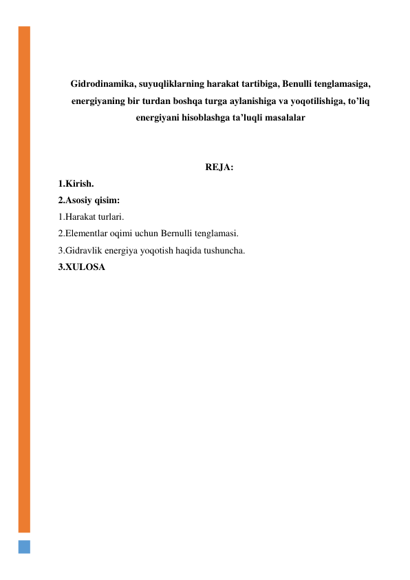  
 
Gidrodinamika, suyuqliklarning harakat tartibiga, Benulli tenglamasiga, 
energiyaning bir turdan boshqa turga aylanishiga va yoqotilishiga, to’liq 
energiyani hisoblashga ta’luqli masalalar 
 
 
REJA:  
1.Kirish. 
2.Asosiy qisim: 
1.Harakat turlari. 
2.Elementlar oqimi uchun Bernulli tenglamasi.  
3.Gidravlik energiya yoqotish haqida tushuncha. 
3.XULOSA  
  
  
  
  
  
  
  
  
  
  
 
 
 
 
 
 
