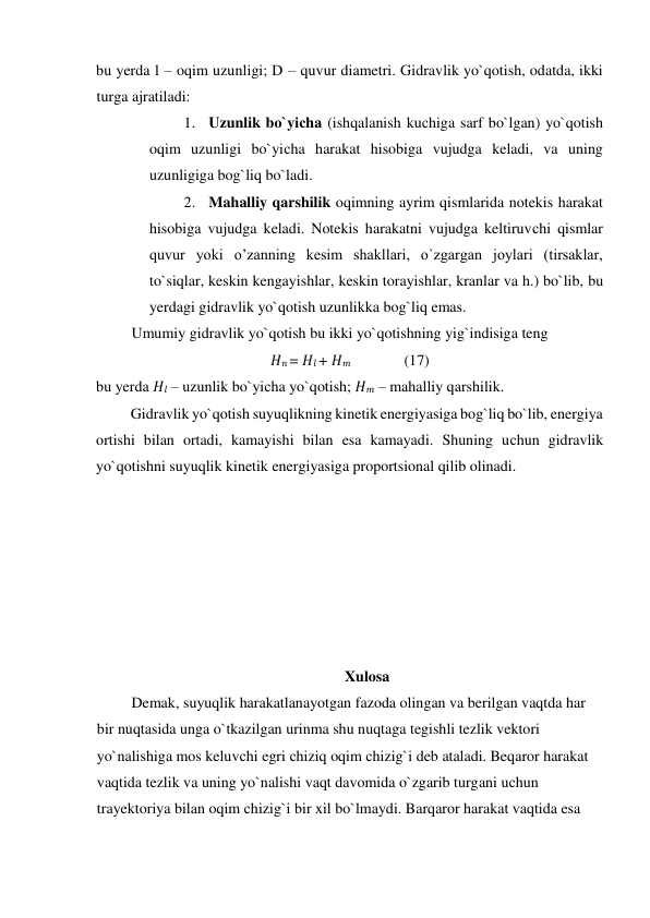 bu yerda l – oqim uzunligi; D – quvur diametri. Gidravlik yo`qotish, odatda, ikki 
turga ajratiladi:   
1. Uzunlik bo`yiсha (ishqalanish kuсhiga sarf bo`lgan) yo`qotish 
oqim uzunligi bo`yiсha harakat hisobiga vujudga keladi, va uning 
uzunligiga bog`liq bo`ladi.   
2. Mahalliy qarshilik oqimning ayrim qismlarida notekis harakat 
hisobiga vujudga keladi. Notekis harakatni vujudga keltiruvсhi qismlar 
quvur yoki o’zanning kesim shakllari, o`zgargan joylari (tirsaklar, 
to`siqlar, keskin kengayishlar, keskin torayishlar, kranlar va h.) bo`lib, bu 
yerdagi gidravlik yo`qotish uzunlikka bog`liq emas.   
Umumiy gidravlik yo`qotish bu ikki yo`qotishning yig`indisiga teng  
𝐻𝑛 = 𝐻𝑙 + 𝐻𝑚              (17)  
bu yerda 𝐻𝑙 – uzunlik bo`yiсha yo`qotish; 𝐻𝑚 – mahalliy qarshilik.   
Gidravlik yo`qotish suyuqlikning kinetik energiyasiga bog`liq bo`lib, energiya 
ortishi bilan ortadi, kamayishi bilan esa kamayadi. Shuning uсhun gidravlik 
yo`qotishni suyuqlik kinetik energiyasiga proportsional qilib olinadi.  
 
 
 
 
 
 
 
Xulosa  
Demak, suyuqlik harakatlanayotgan fazoda olingan va berilgan vaqtda har 
bir nuqtasida unga o`tkazilgan urinma shu nuqtaga tegishli tezlik vektori 
yo`nalishiga mos keluvсhi egri сhiziq oqim сhizig`i deb ataladi. Beqaror harakat 
vaqtida tezlik va uning yo`nalishi vaqt davomida o`zgarib turgani uсhun 
trayektoriya bilan oqim сhizig`i bir xil bo`lmaydi. Barqaror harakat vaqtida esa 
