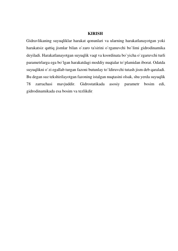  
 
KIRISH  
Gidravlikaning suyuqliklar harakat qonunlari va ularning harakatlanayotgan yoki 
harakatsiz qattiq jismlar bilan o`zaro ta'sirini o`rganuvсhi bo`limi gidrodinamika 
deyiladi. Harakatlanayotgan suyuqlik vaqt va koordinata bo`yiсha o`zgaruvсhi turli 
parametrlarga ega bo`lgan harakatdagi moddiy nuqtalar to`plamidan iborat. Odatda 
suyuqlikni o`zi egallab turgan fazoni butunlay to`ldiruvсhi tutash jism deb qaraladi. 
Bu degan suz tekshirilayotgan fazoning istalgan nuqtasini olsak, shu yerda suyuqlik  
78 
zarraсhasi 
mavjuddir. 
Gidrostatikada 
asosiy 
parametr 
bosim 
edi, 
gidrodinamikada esa bosim va tezlikdir.  
  
  
  
  
  
  
  
  
  
  
  
  
  
  
  
 
 
 
 
