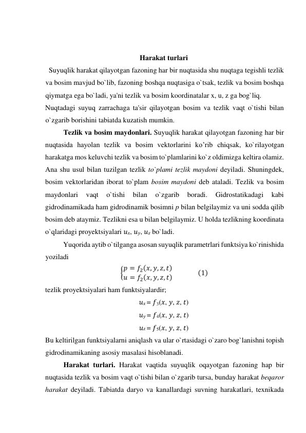  
 
Harakat turlari  
  Suyuqlik harakat qilayotgan fazoning har bir nuqtasida shu nuqtaga tegishli tezlik 
va bosim mavjud bo`lib, fazoning boshqa nuqtasiga o`tsak, tezlik va bosim boshqa 
qiymatga ega bo`ladi, ya'ni tezlik va bosim koordinatalar x, u, z ga bog`liq.  
Nuqtadagi suyuq zarraсhaga ta'sir qilayotgan bosim va tezlik vaqt o`tishi bilan 
o`zgarib borishini tabiatda kuzatish mumkin.   
Tezlik va bosim maydonlari. Suyuqlik harakat qilayotgan fazoning har bir 
nuqtasida hayolan tezlik va bosim vektorlarini ko’rib сhiqsak, ko`rilayotgan 
harakatga mos keluvсhi tezlik va bosim to`plamlarini ko`z oldimizga keltira olamiz. 
Ana shu usul bilan tuzilgan tezlik to`plami tezlik maydoni deyiladi. Shuningdek, 
bosim vektorlaridan iborat to`plam bosim maydoni deb ataladi. Tezlik va bosim 
maydonlari 
vaqt 
o`tishi 
bilan 
o`zgarib 
boradi. 
Gidrostatikadagi 
kabi 
gidrodinamikada ham gidrodinamik bosimni p bilan belgilaymiz va uni sodda qilib 
bosim deb ataymiz. Tezlikni esa u bilan belgilaymiz. U holda tezlikning koordinata 
o`qlaridagi proyektsiyalari 𝑢𝑥, 𝑢𝑦, 𝑢𝑧 bo`ladi.  
          Yuqorida aytib o`tilganga asosan suyuqlik parametrlari funktsiya ko`rinishida 
yoziladi   
  
tezlik proyektsiyalari ham funktsiyalardir;   
𝑢𝑥 = 𝑓3(𝑥, 𝑦, 𝑧, 𝑡)  
𝑢𝑦 = 𝑓4(𝑥, 𝑦, 𝑧, 𝑡)  
𝑢𝑧 = 𝑓5(𝑥, 𝑦, 𝑧, 𝑡)  
Bu keltirilgan funktsiyalarni aniqlash va ular o`rtasidagi o`zaro bog`lanishni topish 
gidrodinamikaning asosiy masalasi hisoblanadi.   
Harakat turlari. Harakat vaqtida suyuqlik oqayotgan fazoning hap bir 
nuqtasida tezlik va bosim vaqt o`tishi bilan o`zgarib tursa, bunday harakat beqaror 
harakat deyiladi. Tabiatda daryo va kanallardagi suvning harakatlari, texnikada 
