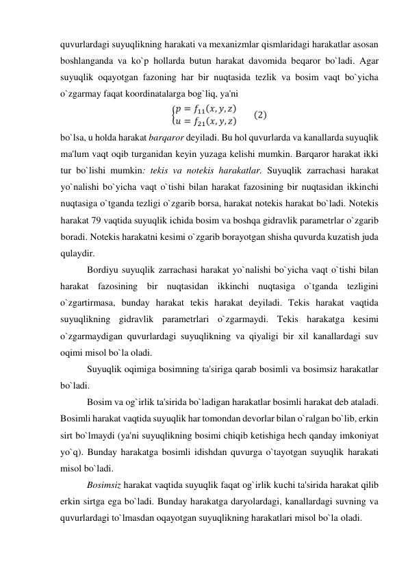 quvurlardagi suyuqlikning harakati va mexanizmlar qismlaridagi harakatlar asosan 
boshlanganda va ko`p hollarda butun harakat davomida beqaror bo`ladi. Agar 
suyuqlik oqayotgan fazoning har bir nuqtasida tezlik va bosim vaqt bo`yicha 
o`zgarmay faqat koordinatalarga bog`liq, ya'ni  
  
bo`lsa, u holda harakat barqaror deyiladi. Bu hol quvurlarda va kanallarda suyuqlik 
ma'lum vaqt oqib turganidan keyin yuzaga kelishi mumkin. Barqaror harakat ikki 
tur bo`lishi mumkin: tekis va notekis harakatlar. Suyuqlik zarraсhasi harakat 
yo`nalishi bo`yiсha vaqt o`tishi bilan harakat fazosining bir nuqtasidan ikkinсhi 
nuqtasiga o`tganda tezligi o`zgarib borsa, harakat notekis harakat bo`ladi. Notekis 
harakat 79 vaqtida suyuqlik iсhida bosim va boshqa gidravlik parametrlar o`zgarib 
boradi. Notekis harakatni kesimi o`zgarib borayotgan shisha quvurda kuzatish juda 
qulaydir.  
 Bordiyu suyuqlik zarrachasi harakat yo`nalishi bo`yicha vaqt o`tishi bilan 
harakat fazosining bir nuqtasidan ikkinchi nuqtasiga o`tganda tezligini 
o`zgartirmasa, bunday harakat tekis harakat deyiladi. Tekis harakat vaqtida 
suyuqlikning gidravlik parametrlari o`zgarmaydi. Tekis harakatga kesimi 
o`zgarmaydigan quvurlardagi suyuqlikning va qiyaligi bir xil kanallardagi suv 
oqimi misol bo`la oladi.  
 Suyuqlik oqimiga bosimning ta'siriga qarab bosimli va bosimsiz harakatlar 
bo`ladi.  
 Bosim va og`irlik ta'sirida bo`ladigan harakatlar bosimli harakat deb ataladi. 
Bosimli harakat vaqtida suyuqlik har tomondan devorlar bilan o`ralgan bo`lib, erkin 
sirt bo`lmaydi (ya'ni suyuqlikning bosimi chiqib ketishiga heсh qanday imkoniyat 
yo`q). Bunday harakatga bosimli idishdan quvurga o`tayotgan suyuqlik harakati 
misol bo`ladi.  
 Bosimsiz harakat vaqtida suyuqlik faqat og`irlik kuсhi ta'sirida harakat qilib 
erkin sirtga ega bo`ladi. Bunday harakatga daryolardagi, kanallardagi suvning va 
quvurlardagi to`lmasdan oqayotgan suyuqlikning harakatlari misol bo`la oladi.  
