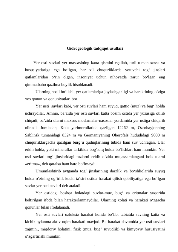 Gidrogeologik tadqiqot usullari
Yer osti suvlari yer massasining katta qismini egallab, turli tuman xossa va
hususiyatlariga  ega  bo‘lgan,  har  xil  chuqurliklarda  yotuvchi  tog‘  jinslari
qatlamlaridan  o‘rin  olgan,  insoniyat  uchun  nihoyatda  zarur  bo‘lgan  eng
qimmatbaho qazilma boylik hisoblanadi. 
Ularning hosil bo‘lishi, yer qatlamlariga joylashganligi va haraktining o‘ziga
xos qonun va qonuniyatlari bor.
Yer usti  suvlari kabi, yer osti suvlari ham suyuq, qattiq (muz) va bug‘ holda
uchraydilar. Ammo, ba’zida yer osti suvlari katta bosim ostida yer yuzasiga otilib
chiqadi, ba’zida ularni maxsus moslamalar-nasoslar yordamida yer ustiga chiqarib
olinadi.  Jumladan,  Kola  yarimorollarida  qazilgan  12262  m,  Ozorbayjonning
Sablinsk tumanidagi 8324 m va Germaniyaning Oberpfals hududidagi 9000 m
chuqurliklargacha qazilgan burg‘u quduqlarining tubida ham suv uchragan. Ular
erkin holda, yoki minerallar tarkibida bog‘loiq holda bo‘lishlari ham mumkin. Yer
osti suvlari tog‘ jinslaridagi tuzlarni eritib o‘zida mujassamlangani bois ularni
«eritma», deb qaralsa ham hato bo‘lmaydi. 
Umumlashtirib aytganda tog‘ jinslarining darzlik va bo‘shliqlarida suyuq
holda o‘zining og‘irlik kuchi ta’siri ostida harakat qilish qobiliyatiga ega bo‘lgan
suvlar yer osti suvlari deb ataladi.
Yer  ostidagi  boshqa  holatdagi  suvlar-muz,  bug‘  va  eritmalar  yuqorida
keltirilgan ifoda bilan harakterlanmaydilar. Ularning xolati va harakati o‘zgacha
qonunlar bilan ifodalanadi. 
Yer osti suvlari uzluksiz harakat holida bo‘lib, tabiatda suvning katta va
kichik aylanma aktiv oqim harakati mavjud. Bu harakat davomida yer osti suvlari
xajmini, miqdoriy holatini, fizik (muz, bug‘ suyuqlik) va kimyoviy hususiyatini
o‘zgartirishi mumkin.
1
