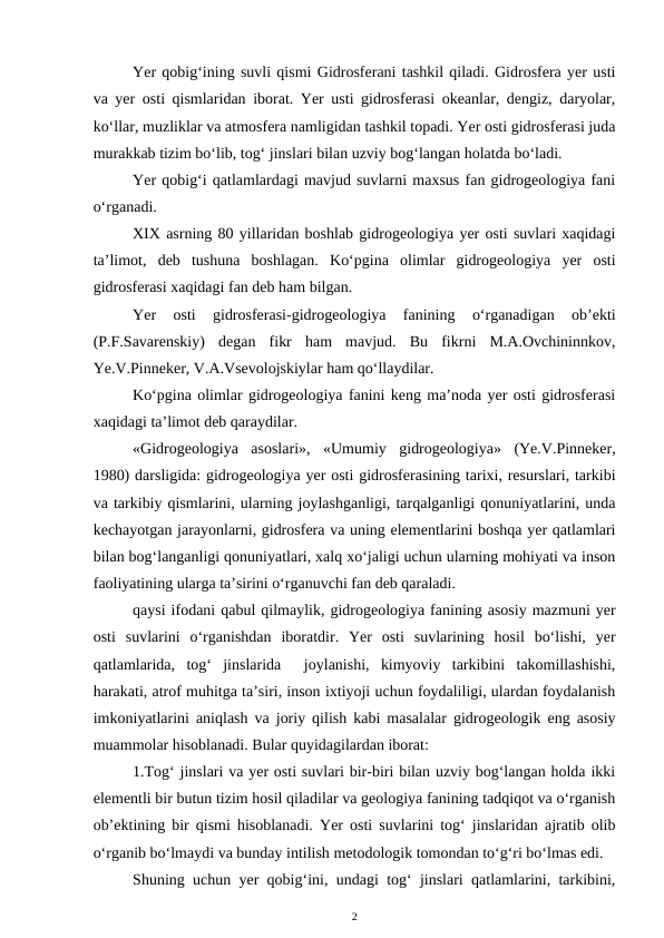 Yer qobig‘ining suvli qismi Gidrosferani tashkil qiladi. Gidrosfera yer usti
va yer osti qismlaridan iborat. Yer usti gidrosferasi okeanlar, dengiz, daryolar,
ko‘llar, muzliklar va atmosfera namligidan tashkil topadi. Yer osti gidrosferasi juda
murakkab tizim bo‘lib, tog‘ jinslari bilan uzviy bog‘langan holatda bo‘ladi. 
Yer qobig‘i qatlamlardagi mavjud suvlarni maxsus fan gidrogeologiya fani
o‘rganadi. 
XIX asrning 80 yillaridan boshlab gidrogeologiya yer osti suvlari xaqidagi
ta’limot,  deb  tushuna  boshlagan.  Ko‘pgina  olimlar  gidrogeologiya  yer  osti
gidrosferasi xaqidagi fan deb ham bilgan.
Yer  osti  gidrosferasi-gidrogeologiya  fanining  o‘rganadigan  ob’ekti
(P.F.Savarenskiy)  degan  fikr  ham  mavjud.  Bu  fikrni  M.A.Ovchininnkov,
Ye.V.Pinneker, V.A.Vsevolojskiylar ham qo‘llaydilar.
Ko‘pgina olimlar gidrogeologiya fanini keng ma’noda yer osti gidrosferasi
xaqidagi ta’limot deb qaraydilar.
«Gidrogeologiya  asoslari»,  «Umumiy  gidrogeologiya»  (Ye.V.Pinneker,
1980) darsligida: gidrogeologiya yer osti gidrosferasining tarixi, resurslari, tarkibi
va tarkibiy qismlarini, ularning joylashganligi, tarqalganligi qonuniyatlarini, unda
kechayotgan jarayonlarni, gidrosfera va uning elementlarini boshqa yer qatlamlari
bilan bog‘langanligi qonuniyatlari, xalq xo‘jaligi uchun ularning mohiyati va inson
faoliyatining ularga ta’sirini o‘rganuvchi fan deb qaraladi.
qaysi ifodani qabul qilmaylik, gidrogeologiya fanining asosiy mazmuni yer
osti  suvlarini  o‘rganishdan  iboratdir.  Yer  osti  suvlarining  hosil  bo‘lishi,  yer
qatlamlarida,  tog‘  jinslarida   joylanishi,  kimyoviy  tarkibini  takomillashishi,
harakati, atrof muhitga ta’siri, inson ixtiyoji uchun foydaliligi, ulardan foydalanish
imkoniyatlarini aniqlash va joriy qilish kabi masalalar gidrogeologik eng asosiy
muammolar hisoblanadi. Bular quyidagilardan iborat:
1.Tog‘ jinslari va yer osti suvlari bir-biri bilan uzviy bog‘langan holda ikki
elementli bir butun tizim hosil qiladilar va geologiya fanining tadqiqot va o‘rganish
ob’ektining bir qismi hisoblanadi. Yer osti suvlarini tog‘ jinslaridan ajratib olib
o‘rganib bo‘lmaydi va bunday intilish metodologik tomondan to‘g‘ri bo‘lmas edi. 
Shuning uchun yer qobig‘ini, undagi tog‘ jinslari qatlamlarini, tarkibini,
2
