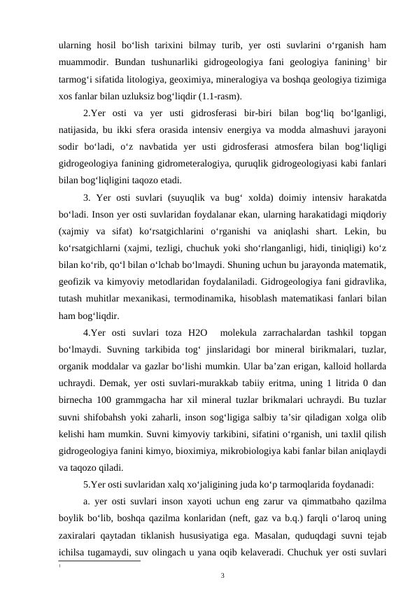ularning  hosil  bo‘lish  tarixini  bilmay  turib,  yer  osti  suvlarini  o‘rganish  ham
muammodir.  Bundan  tushunarliki  gidrogeologiya  fani  geologiya  fanining1 bir
tarmog‘i sifatida litologiya, geoximiya, mineralogiya va boshqa geologiya tizimiga
xos fanlar bilan uzluksiz bog‘liqdir (1.1-rasm).
2.Yer  osti  va  yer  usti  gidrosferasi  bir-biri  bilan  bog‘liq  bo‘lganligi,
natijasida, bu ikki sfera orasida intensiv energiya va modda almashuvi jarayoni
sodir  bo‘ladi,  o‘z  navbatida  yer  usti  gidrosferasi  atmosfera  bilan  bog‘liqligi
gidrogeologiya fanining gidrometeralogiya, quruqlik gidrogeologiyasi kabi fanlari
bilan bog‘liqligini taqozo etadi. 
3. Yer  osti  suvlari  (suyuqlik va  bug‘  xolda)  doimiy  intensiv  harakatda
bo‘ladi. Inson yer osti suvlaridan foydalanar ekan, ularning harakatidagi miqdoriy
(xajmiy  va  sifat)  ko‘rsatgichlarini  o‘rganishi  va  aniqlashi  shart.  Lekin,  bu
ko‘rsatgichlarni (xajmi, tezligi, chuchuk yoki sho‘rlanganligi, hidi, tiniqligi) ko‘z
bilan ko‘rib, qo‘l bilan o‘lchab bo‘lmaydi. Shuning uchun bu jarayonda matematik,
geofizik va kimyoviy metodlaridan foydalaniladi. Gidrogeologiya fani gidravlika,
tutash muhitlar mexanikasi, termodinamika, hisoblash matematikasi fanlari bilan
ham bog‘liqdir.
4.Yer  osti  suvlari  toza  H2O   molekula  zarrachalardan  tashkil  topgan
bo‘lmaydi.  Suvning  tarkibida  tog‘  jinslaridagi  bor  mineral  birikmalari,  tuzlar,
organik moddalar va gazlar bo‘lishi mumkin. Ular ba’zan erigan, kalloid hollarda
uchraydi. Demak, yer osti suvlari-murakkab tabiiy eritma, uning 1 litrida 0 dan
birnecha 100 grammgacha har xil mineral tuzlar brikmalari uchraydi. Bu tuzlar
suvni shifobahsh yoki zaharli, inson sog‘ligiga salbiy ta’sir qiladigan xolga olib
kelishi ham mumkin. Suvni kimyoviy tarkibini, sifatini o‘rganish, uni taxlil qilish
gidrogeologiya fanini kimyo, bioximiya, mikrobiologiya kabi fanlar bilan aniqlaydi
va taqozo qiladi. 
5.Yer osti suvlaridan xalq xo‘jaligining juda ko‘p tarmoqlarida foydanadi:
a. yer osti suvlari inson xayoti uchun eng zarur va qimmatbaho qazilma
boylik bo‘lib, boshqa qazilma konlaridan (neft, gaz va b.q.) farqli o‘laroq uning
zaxiralari qaytadan tiklanish hususiyatiga ega. Masalan, quduqdagi suvni tejab
ichilsa tugamaydi, suv olingach u yana oqib kelaveradi. Chuchuk yer osti suvlari
1
3

