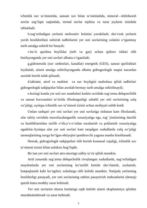 ichimlik suv  ta’minotida,  sanoati  suv  bilan ta’minlashda,  mineral—shifobaxsh
suvlar  sog‘liqni  saqlashda,  termal  suvlar  teplitsa  va  turar  joylarni  isitishda
ishlatiladi;
b.sug‘oriladigan  yerlarni  meliorativ  holatini  yaxshilash;  sho‘rxok  yerlarni
yuvib hosildorlikni oshirish tadbirlarini yer osti suvlarining xolatini o‘rganmay
turib amalga oshirib bo‘lmaydi;
v.ba’zi  qazilma  boyliklar  (neft  va  gaz)  uchun  qidiruv  ishlari  olib
borilayotganda yer osti suvlari albatta o‘rganiladi;
g.gidrotexnik (suv omborlari, kanallar) energetik (GES), sanoat qurilishlari
loyihalab, ularni amalga oshirilayotganda albatta gidrogeologik nuqtai nazardan
asoslab berish talab qilinadi;
d.tabiatni,  atrof  va  muhitni   va  suv  boyligini  muhofaza  qilish  tadbirlari
gidrogeologik tadqiqotlar bilan asoslab bermay turib amalga oshirilmaydi;
e.hozirgi kunda yer usti suv manbalari keskin ravishda sug‘orma dehqonchilik
va sanoat korxonalari ta’sirida ifloslanganligi sababli yer osti suvlarining xalq
xo‘jaligi, ayniqsa ichimlik suv ta’minoti tizimi uchun mohiyati oshib ketdi. 
Undan tashqari yer osti suvlari yer usti suvlariga nisbatan kam ifloslanadi,
ular tabiiy ravishda muxofazalanganlik xususiyatiga ega, tog‘ jinslarining darzlik
va bushliklarnidan sizilib o‘tib,o‘z-o‘zidan tozalanish va poklanish xususiyatiga
egadirlar.Ayniqsa ular yer usti suvlari kam tarqalgan xududlarda xalq xo‘jaligi
tarmoqlarining suvga bo‘lgan ehtiyojini qondiruvchi yagona manba hisoblanadi.
Demak, gidrogiologik tadqiqotlari olib borish komunal xujaligi, ichimlik suv
ta’minoti tizimi bilan uzluksiz bog‘liqdir.
Ba’zan yer osti suvlari atro-muxitga salbiy ta’sir qilish mumkin.
Arid zonasida sug‘arma dehqochsilik rivojlangan xududlarda, sug‘oriladigan
maydonlarda  yer  osti  suvlarining  ko‘tarilib  ketishi  sho‘rlanish,  zaxlanish,
botqoqlanish kabi ko‘ngilsiz xolatlarga olib kelishi mumkin. Natijada yerlarning
hosildorligi pasayadi, yer osti suvlarining sathini pasaytirish inshoatlarini (drenaj)
qurish katta moddiy zarar keltiradi.
Yer osti suvlarini shaxta konlariga oqib kelishi ularni eksplutatsiya qilishni
murakkalashtiradi va zarar keltiradi. 
4
