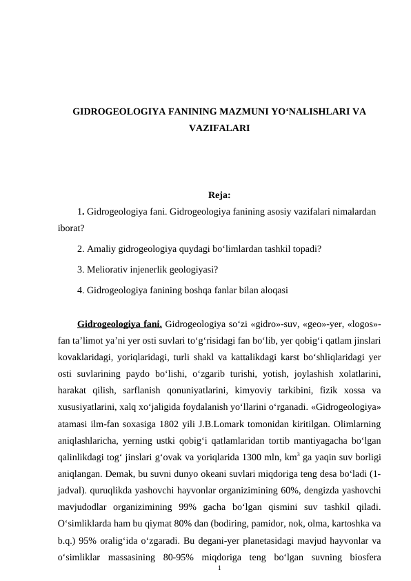 GIDROGEOLOGIYA FANINING MAZMUNI YO‘NALISHLARI VA
VAZIFALARI
Reja:
1. Gidrogeologiya fani. Gidrogeologiya fanining asosiy vazifalari nimalardan 
iborat?
2. Amaliy gidrogeologiya quydagi bo‘limlardan tashkil topadi?
3. Meliorativ injenerlik geologiyasi?
4. Gidrogeologiya fanining boshqa fanlar bilan aloqasi
Gidrogeologiya fani. Gidrogeologiya so‘zi «gidro»-suv, «geo»-yer, «logos»-
fan ta’limot ya’ni yer osti suvlari to‘g‘risidagi fan bo‘lib, yer qobig‘i qatlam jinslari
kovaklaridagi, yoriqlaridagi, turli shakl va kattalikdagi karst bo‘shliqlaridagi yer
osti  suvlarining  paydo  bo‘lishi,  o‘zgarib  turishi,  yotish,  joylashish  xolatlarini,
harakat  qilish,  sarflanish  qonuniyatlarini,  kimyoviy  tarkibini,  fizik  xossa  va
xususiyatlarini, xalq xo‘jaligida foydalanish yo‘llarini o‘rganadi. «Gidrogeologiya»
atamasi ilm-fan soxasiga 1802 yili J.B.Lomark tomonidan kiritilgan. Olimlarning
aniqlashlaricha, yerning ustki qobig‘i qatlamlaridan tortib mantiyagacha bo‘lgan
qalinlikdagi tog‘ jinslari g‘ovak va yoriqlarida 1300 mln, km3 ga yaqin suv borligi
aniqlangan. Demak, bu suvni dunyo okeani suvlari miqdoriga teng desa bo‘ladi (1-
jadval). quruqlikda yashovchi hayvonlar organizimining 60%, dengizda yashovchi
mavjudodlar  organizimining  99%  gacha  bo‘lgan  qismini  suv  tashkil  qiladi.
O‘simliklarda ham bu qiymat 80% dan (bodiring, pamidor, nok, olma, kartoshka va
b.q.) 95% oralig‘ida o‘zgaradi. Bu degani-yer planetasidagi mavjud hayvonlar va
o‘simliklar  massasining  80-95%  miqdoriga  teng  bo‘lgan  suvning  biosfera
1
