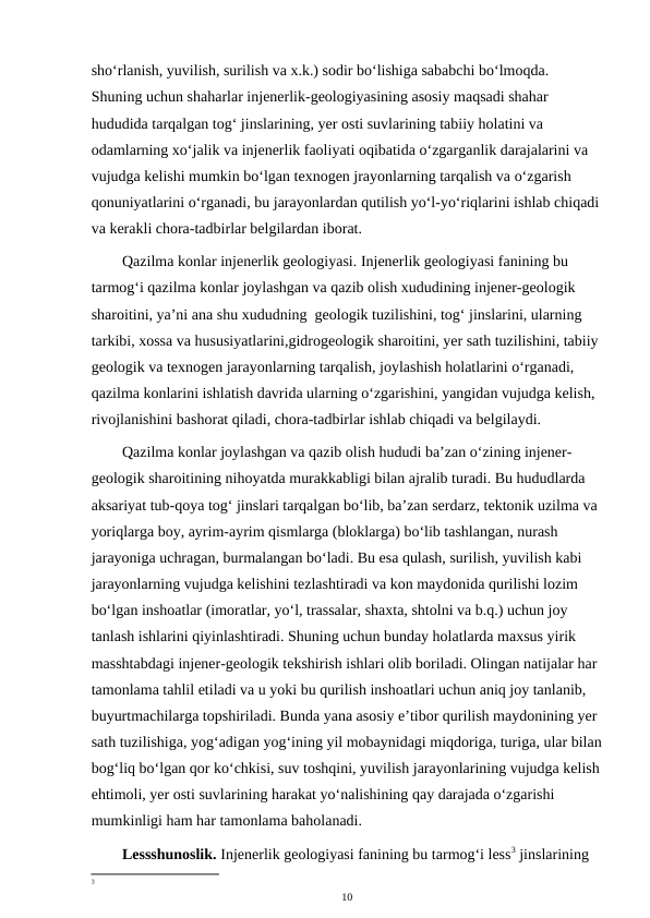 sho‘rlanish, yuvilish, surilish va x.k.) sodir bo‘lishiga sababchi bo‘lmoqda. 
Shuning uchun shaharlar injenerlik-geologiyasining asosiy maqsadi shahar 
hududida tarqalgan tog‘ jinslarining, yer osti suvlarining tabiiy holatini va 
odamlarning xo‘jalik va injenerlik faoliyati oqibatida o‘zgarganlik darajalarini va 
vujudga kelishi mumkin bo‘lgan texnogen jrayonlarning tarqalish va o‘zgarish 
qonuniyatlarini o‘rganadi, bu jarayonlardan qutilish yo‘l-yo‘riqlarini ishlab chiqadi
va kerakli chora-tadbirlar belgilardan iborat.
Qazilma konlar injenerlik geologiyasi. Injenerlik geologiyasi fanining bu 
tarmog‘i qazilma konlar joylashgan va qazib olish xududining injener-geologik 
sharoitini, ya’ni ana shu xududning  geologik tuzilishini, tog‘ jinslarini, ularning 
tarkibi, xossa va hususiyatlarini,gidrogeologik sharoitini, yer sath tuzilishini, tabiiy 
geologik va texnogen jarayonlarning tarqalish, joylashish holatlarini o‘rganadi, 
qazilma konlarini ishlatish davrida ularning o‘zgarishini, yangidan vujudga kelish, 
rivojlanishini bashorat qiladi, chora-tadbirlar ishlab chiqadi va belgilaydi.
Qazilma konlar joylashgan va qazib olish hududi ba’zan o‘zining injener-
geologik sharoitining nihoyatda murakkabligi bilan ajralib turadi. Bu hududlarda 
aksariyat tub-qoya tog‘ jinslari tarqalgan bo‘lib, ba’zan serdarz, tektonik uzilma va 
yoriqlarga boy, ayrim-ayrim qismlarga (bloklarga) bo‘lib tashlangan, nurash 
jarayoniga uchragan, burmalangan bo‘ladi. Bu esa qulash, surilish, yuvilish kabi 
jarayonlarning vujudga kelishini tezlashtiradi va kon maydonida qurilishi lozim 
bo‘lgan inshoatlar (imoratlar, yo‘l, trassalar, shaxta, shtolni va b.q.) uchun joy 
tanlash ishlarini qiyinlashtiradi. Shuning uchun bunday holatlarda maxsus yirik 
masshtabdagi injener-geologik tekshirish ishlari olib boriladi. Olingan natijalar har 
tamonlama tahlil etiladi va u yoki bu qurilish inshoatlari uchun aniq joy tanlanib, 
buyurtmachilarga topshiriladi. Bunda yana asosiy e’tibor qurilish maydonining yer 
sath tuzilishiga, yog‘adigan yog‘ining yil mobaynidagi miqdoriga, turiga, ular bilan
bog‘liq bo‘lgan qor ko‘chkisi, suv toshqini, yuvilish jarayonlarining vujudga kelish
ehtimoli, yer osti suvlarining harakat yo‘nalishining qay darajada o‘zgarishi 
mumkinligi ham har tamonlama baholanadi.
Lessshunoslik. Injenerlik geologiyasi fanining bu tarmog‘i less3 jinslarining 
3
10
