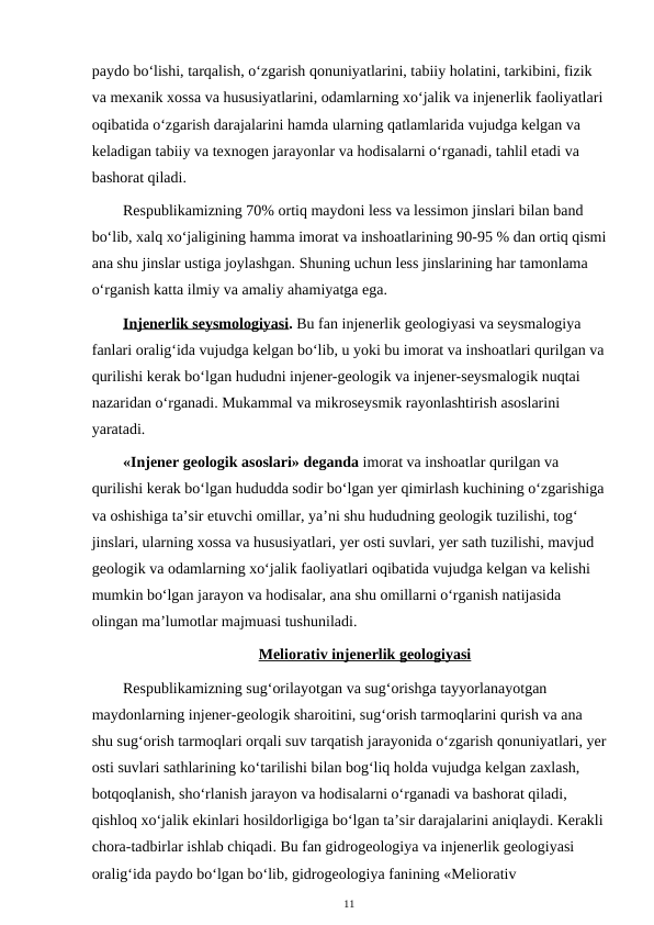 paydo bo‘lishi, tarqalish, o‘zgarish qonuniyatlarini, tabiiy holatini, tarkibini, fizik 
va mexanik xossa va hususiyatlarini, odamlarning xo‘jalik va injenerlik faoliyatlari
oqibatida o‘zgarish darajalarini hamda ularning qatlamlarida vujudga kelgan va 
keladigan tabiiy va texnogen jarayonlar va hodisalarni o‘rganadi, tahlil etadi va 
bashorat qiladi.
Respublikamizning 70% ortiq maydoni less va lessimon jinslari bilan band 
bo‘lib, xalq xo‘jaligining hamma imorat va inshoatlarining 90-95 % dan ortiq qismi
ana shu jinslar ustiga joylashgan. Shuning uchun less jinslarining har tamonlama 
o‘rganish katta ilmiy va amaliy ahamiyatga ega.
Injenerlik seysmologiyasi. Bu fan injenerlik geologiyasi va seysmalogiya 
fanlari oralig‘ida vujudga kelgan bo‘lib, u yoki bu imorat va inshoatlari qurilgan va
qurilishi kerak bo‘lgan hududni injener-geologik va injener-seysmalogik nuqtai 
nazaridan o‘rganadi. Mukammal va mikroseysmik rayonlashtirish asoslarini 
yaratadi.
«Injener geologik asoslari» deganda imorat va inshoatlar qurilgan va 
qurilishi kerak bo‘lgan hududda sodir bo‘lgan yer qimirlash kuchining o‘zgarishiga
va oshishiga ta’sir etuvchi omillar, ya’ni shu hududning geologik tuzilishi, tog‘ 
jinslari, ularning xossa va hususiyatlari, yer osti suvlari, yer sath tuzilishi, mavjud 
geologik va odamlarning xo‘jalik faoliyatlari oqibatida vujudga kelgan va kelishi 
mumkin bo‘lgan jarayon va hodisalar, ana shu omillarni o‘rganish natijasida 
olingan ma’lumotlar majmuasi tushuniladi.
Meliorativ injenerlik geologiyasi
Respublikamizning sug‘orilayotgan va sug‘orishga tayyorlanayotgan 
maydonlarning injener-geologik sharoitini, sug‘orish tarmoqlarini qurish va ana 
shu sug‘orish tarmoqlari orqali suv tarqatish jarayonida o‘zgarish qonuniyatlari, yer
osti suvlari sathlarining ko‘tarilishi bilan bog‘liq holda vujudga kelgan zaxlash, 
botqoqlanish, sho‘rlanish jarayon va hodisalarni o‘rganadi va bashorat qiladi, 
qishloq xo‘jalik ekinlari hosildorligiga bo‘lgan ta’sir darajalarini aniqlaydi. Kerakli
chora-tadbirlar ishlab chiqadi. Bu fan gidrogeologiya va injenerlik geologiyasi 
oralig‘ida paydo bo‘lgan bo‘lib, gidrogeologiya fanining «Meliorativ 
11
