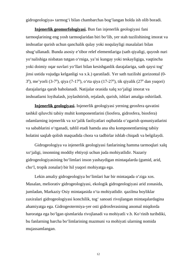 gidrogeologiya» tarmog‘i bilan chambarchas bog‘langan holda ish olib boradi.
Injenerlik geomorfologiyasi. Bun fan injenerlik geologiyasi fani 
tarmoqlarining eng yosh tarmoqlaridan biri bo‘lib, yer stah tuzilishining imorat va 
inshoatlar qurish uchun qanchalik qulay yoki noqulayligi masalalari bilan 
shug‘ullanadi. Bunda asosiy e’tibor relef elementlariga (sath qiyaligi, quyosh nuri 
yo‘nalishiga nisbatan tutgan o‘rniga, ya’ni kungay yoki teskayligiga, vaqtincha 
yoki doimiy oqar suvlari yo‘llari bilan kesishganlik darajalariga, sath qaysi tog‘ 
jinsi ustida vujudga kelganligi va x.k.) qaratiladi. Yer sath tuzilishi gorizontal (0-
30), me’yorli (3-70), qiya (7-170), o‘rta qiya (17-270), tik qiyalik (270 dan yuqori) 
darajalariga qarab baholanadi. Natijalar orasida xalq xo‘jaligi imorat va 
inshoatlarni loyihalash, joylashtirish, rejalash, qurish, ishlari amalga oshiriladi.
Injenerlik geologiyasi. Injenerlik geologiyasi yerning geosfera qavatini 
tashkil qiluvchi tabiiy muhit komponentlarini (liosfera, gidrosfera, biosfera) 
odamlarning injenerlik va xo‘jalik faoliyatlari oqibatida o‘zgarish qonuniyatlarini 
va sabablarini o‘rganadi, tahlil etadi hamda ana shu komponentlarning tabiiy 
holatini saqlab qolish maqsadida chora va tadbirlar ishlab chiqadi va belgilaydi.
Gidrogeologiya va injenerlik geologiyasi fanlarining hamma tarmoqlari xalq 
xo‘jaligi, insonning moddiy ehtiyoji uchun juda mohiyatlidir. Nazariy 
gidrogeologiyasining bo‘limlari inson yashaydigan mintaqalarda (gumid, arid, 
cho‘l, tropik zonalar) bir hil yuqori mohiyatga ega.
Lekin amaliy gidrogeologiya bo‘limlari har bir mintaqada o‘ziga xos. 
Masalan, meliorativ gidrogeologiyasi, ekologik gidrogeologiyasi arid zonasida, 
jumladan, Markaziy Osiy mintaqasida o‘ta mohiyatlidir. qazilma boyliklar 
zaxiralari gidrogeologiyasi konchilik, tog‘ sanoati rivojlangan mintaqalardagina 
ahamiyatga ega. Gidrogeotermiya-yer osti gidrosferasining anomal miqdorda 
haroratga ega bo‘lgan qismlarida rivojlanadi va mohiyatli v.b. Ko‘rinib turibdiki, 
bu fanlarning barcha bo‘limlarining mazmuni va mohiyati ularning nomida 
mujassamlangan.
12
